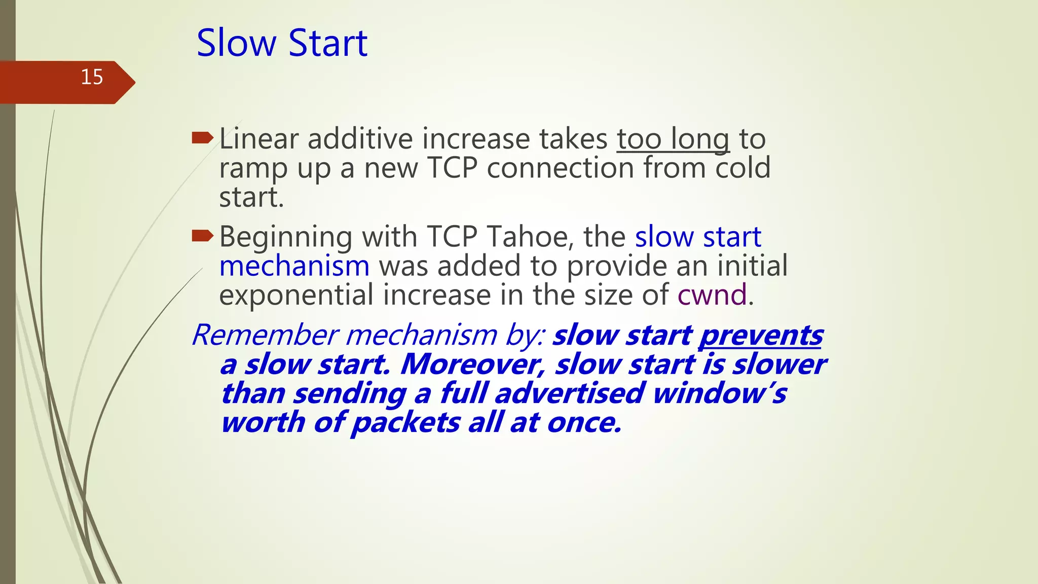 15
Slow Start
Linear additive increase takes too long to
ramp up a new TCP connection from cold
start.
Beginning with TCP Tahoe, the slow start
mechanism was added to provide an initial
exponential increase in the size of cwnd.
Remember mechanism by: slow start prevents
a slow start. Moreover, slow start is slower
than sending a full advertised window’s
worth of packets all at once.
 