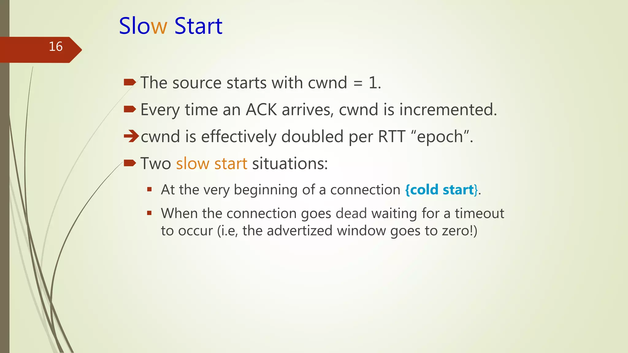 16
Slow Start
The source starts with cwnd = 1.
Every time an ACK arrives, cwnd is incremented.
cwnd is effectively doubled per RTT “epoch”.
Two slow start situations:
 At the very beginning of a connection {cold start}.
 When the connection goes dead waiting for a timeout
to occur (i.e, the advertized window goes to zero!)
 