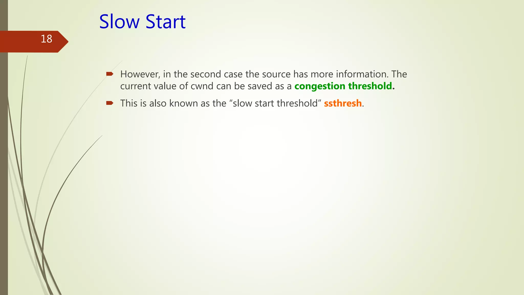 18
Slow Start
 However, in the second case the source has more information. The
current value of cwnd can be saved as a congestion threshold.
 This is also known as the “slow start threshold” ssthresh.
 