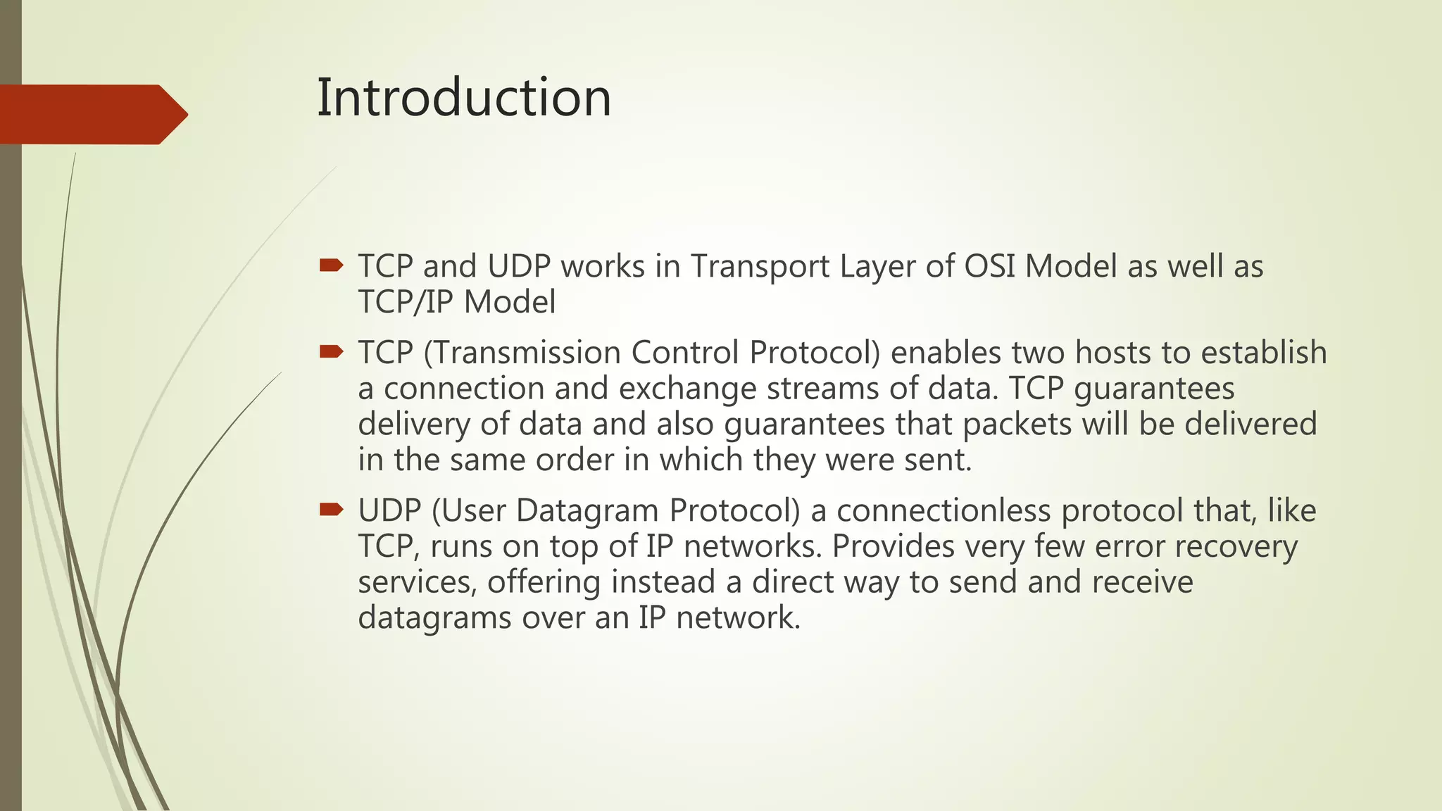 Introduction
 TCP and UDP works in Transport Layer of OSI Model as well as
TCP/IP Model
 TCP (Transmission Control Protocol) enables two hosts to establish
a connection and exchange streams of data. TCP guarantees
delivery of data and also guarantees that packets will be delivered
in the same order in which they were sent.
 UDP (User Datagram Protocol) a connectionless protocol that, like
TCP, runs on top of IP networks. Provides very few error recovery
services, offering instead a direct way to send and receive
datagrams over an IP network.
 