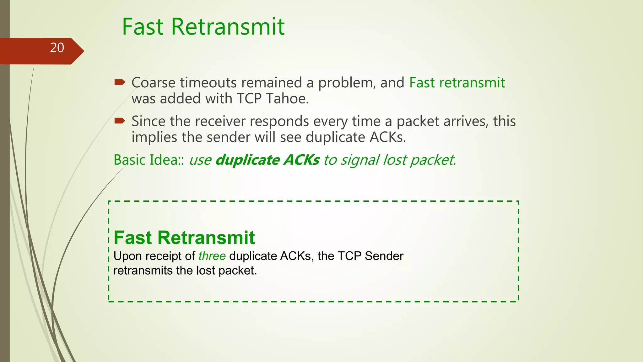 20
Fast Retransmit
 Coarse timeouts remained a problem, and Fast retransmit
was added with TCP Tahoe.
 Since the receiver responds every time a packet arrives, this
implies the sender will see duplicate ACKs.
Basic Idea:: use duplicate ACKs to signal lost packet.
Fast Retransmit
Upon receipt of three duplicate ACKs, the TCP Sender
retransmits the lost packet.
 