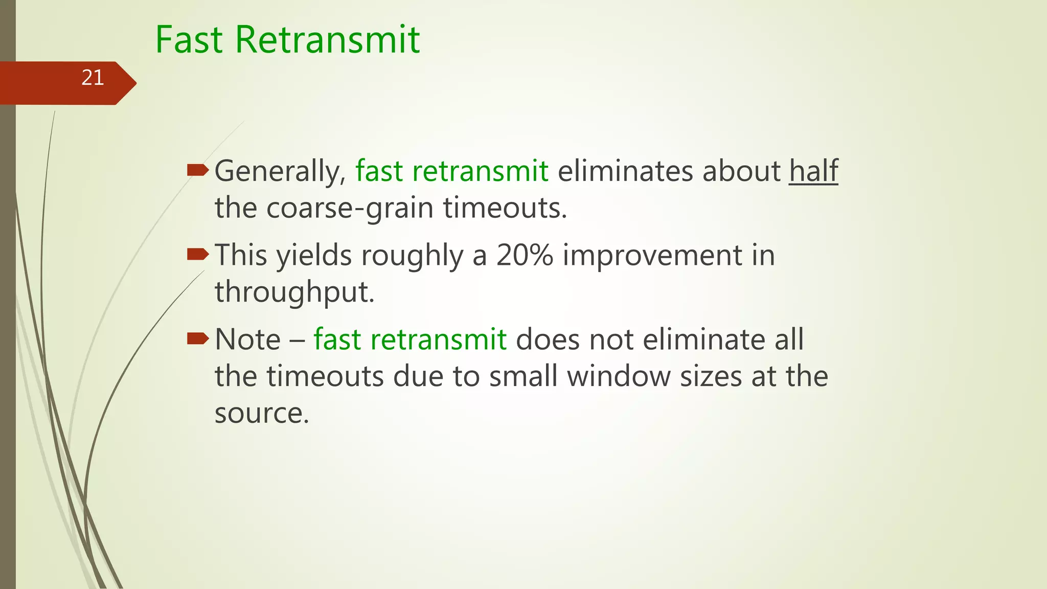 21
Fast Retransmit
Generally, fast retransmit eliminates about half
the coarse-grain timeouts.
This yields roughly a 20% improvement in
throughput.
Note – fast retransmit does not eliminate all
the timeouts due to small window sizes at the
source.
 