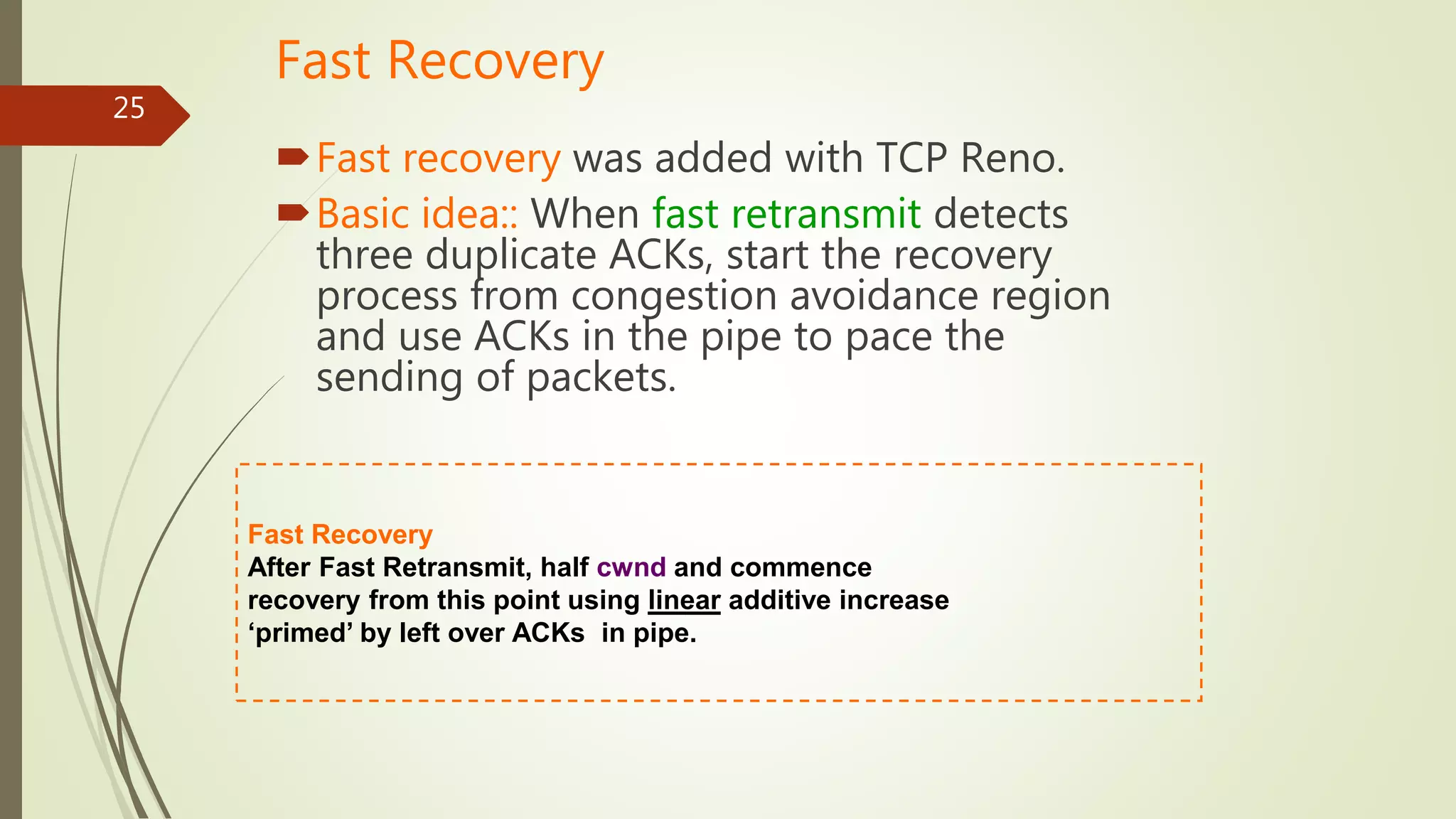 25
Fast Recovery
Fast recovery was added with TCP Reno.
Basic idea:: When fast retransmit detects
three duplicate ACKs, start the recovery
process from congestion avoidance region
and use ACKs in the pipe to pace the
sending of packets.
Fast Recovery
After Fast Retransmit, half cwnd and commence
recovery from this point using linear additive increase
‘primed’ by left over ACKs in pipe.
 