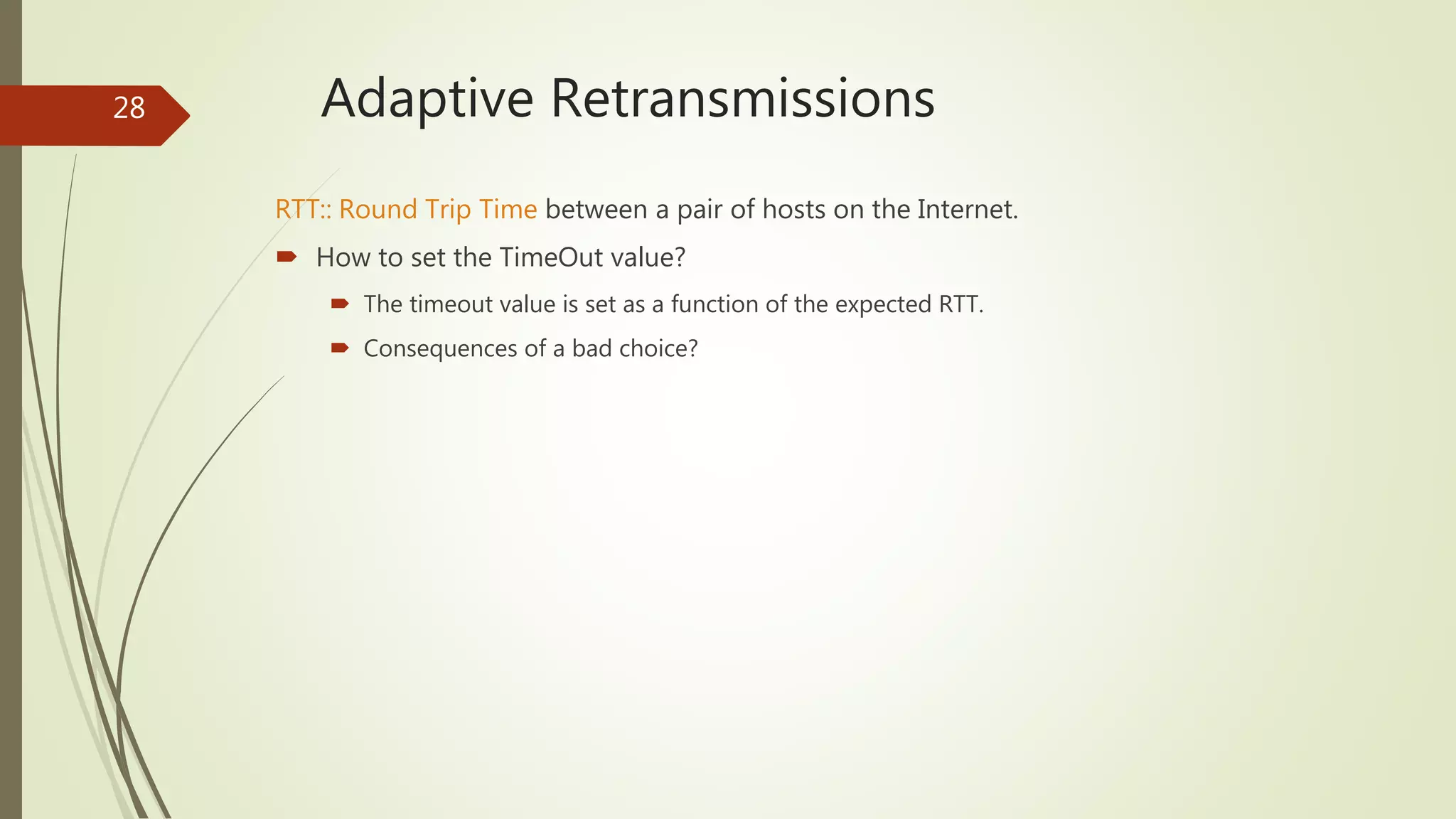 28 Adaptive Retransmissions
RTT:: Round Trip Time between a pair of hosts on the Internet.
 How to set the TimeOut value?
 The timeout value is set as a function of the expected RTT.
 Consequences of a bad choice?
 