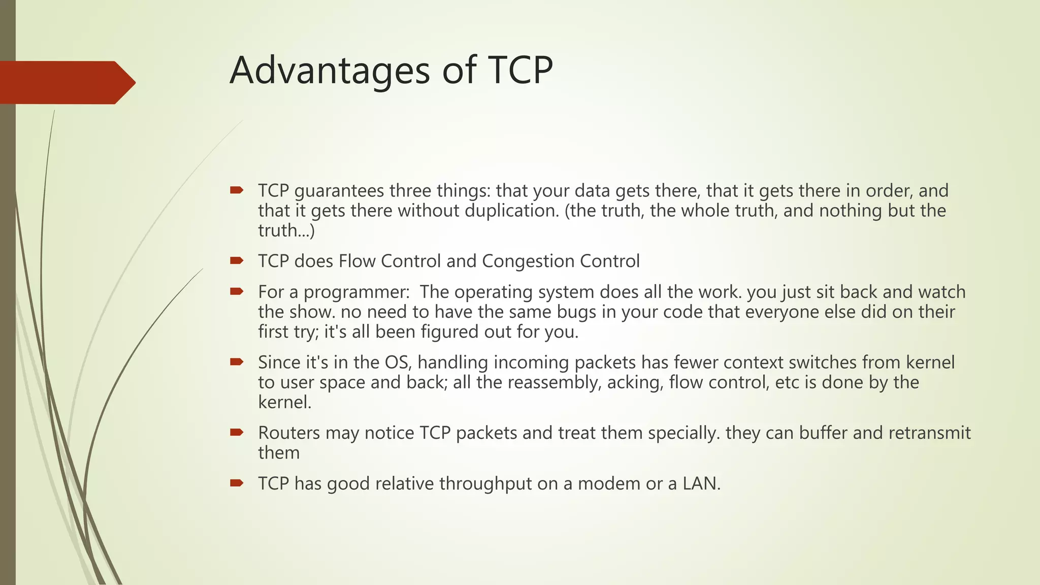 Advantages of TCP
 TCP guarantees three things: that your data gets there, that it gets there in order, and
that it gets there without duplication. (the truth, the whole truth, and nothing but the
truth...)
 TCP does Flow Control and Congestion Control
 For a programmer: The operating system does all the work. you just sit back and watch
the show. no need to have the same bugs in your code that everyone else did on their
first try; it's all been figured out for you.
 Since it's in the OS, handling incoming packets has fewer context switches from kernel
to user space and back; all the reassembly, acking, flow control, etc is done by the
kernel.
 Routers may notice TCP packets and treat them specially. they can buffer and retransmit
them
 TCP has good relative throughput on a modem or a LAN.
 