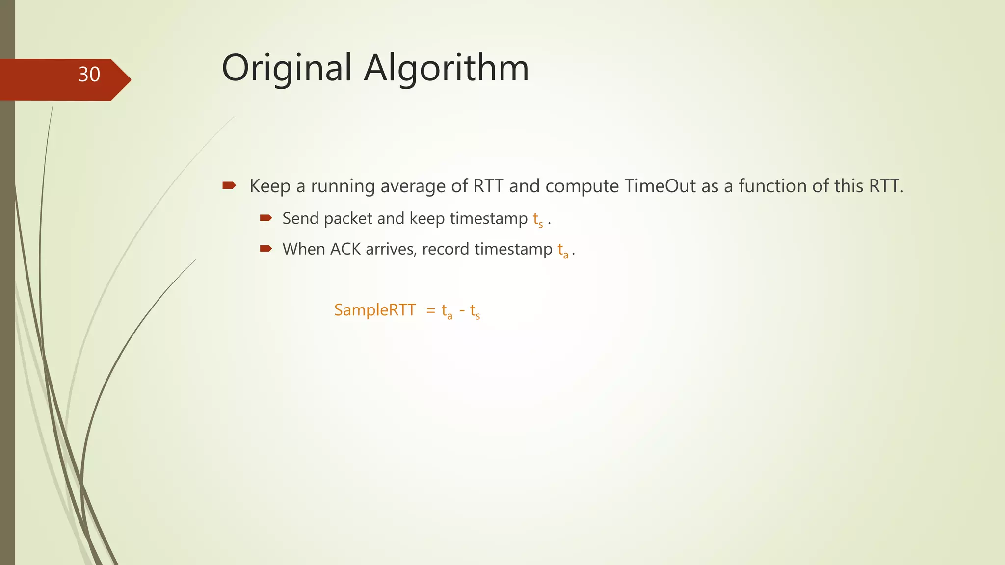 30 Original Algorithm
 Keep a running average of RTT and compute TimeOut as a function of this RTT.
 Send packet and keep timestamp ts .
 When ACK arrives, record timestamp ta .
SampleRTT = ta - ts
 
