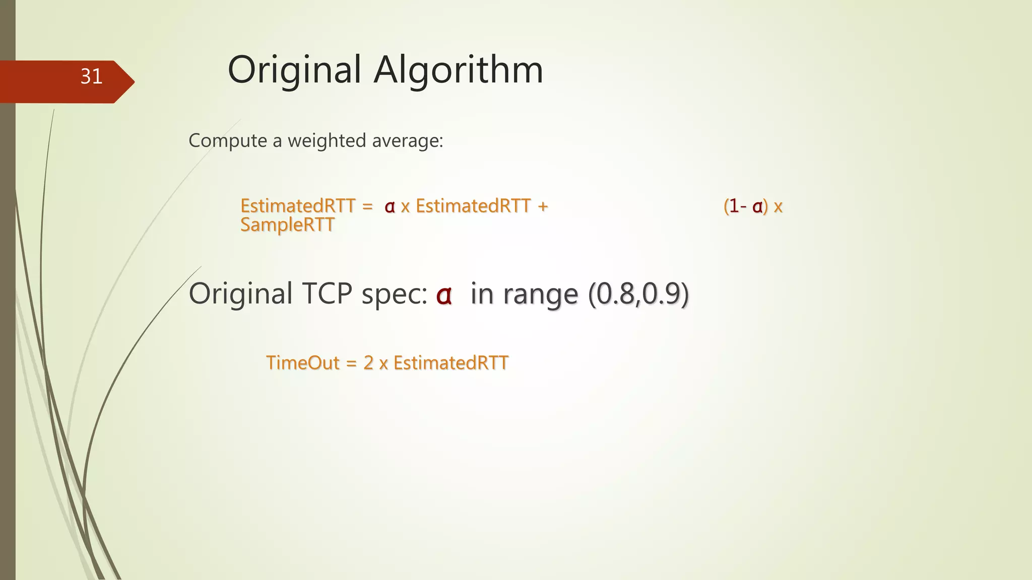 31 Original Algorithm
Compute a weighted average:
EstimatedRTT = α x EstimatedRTT + (1- α) x
SampleRTT
Original TCP spec: α in range (0.8,0.9)
TimeOut = 2 x EstimatedRTT
 