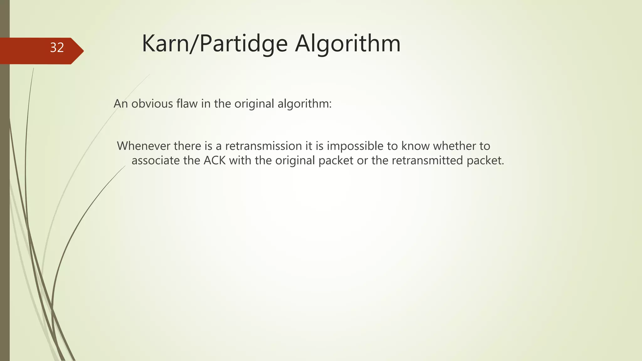 32 Karn/Partidge Algorithm
An obvious flaw in the original algorithm:
Whenever there is a retransmission it is impossible to know whether to
associate the ACK with the original packet or the retransmitted packet.
 