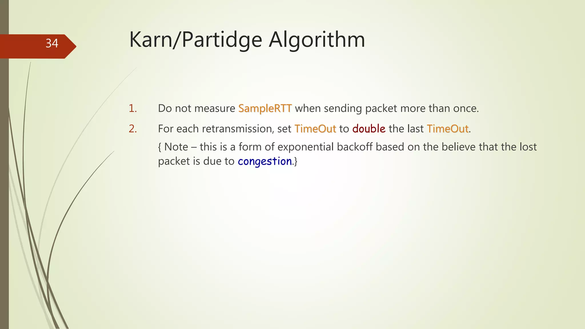 34 Karn/Partidge Algorithm
1. Do not measure SampleRTT when sending packet more than once.
2. For each retransmission, set TimeOut to double the last TimeOut.
{ Note – this is a form of exponential backoff based on the believe that the lost
packet is due to congestion.}
 