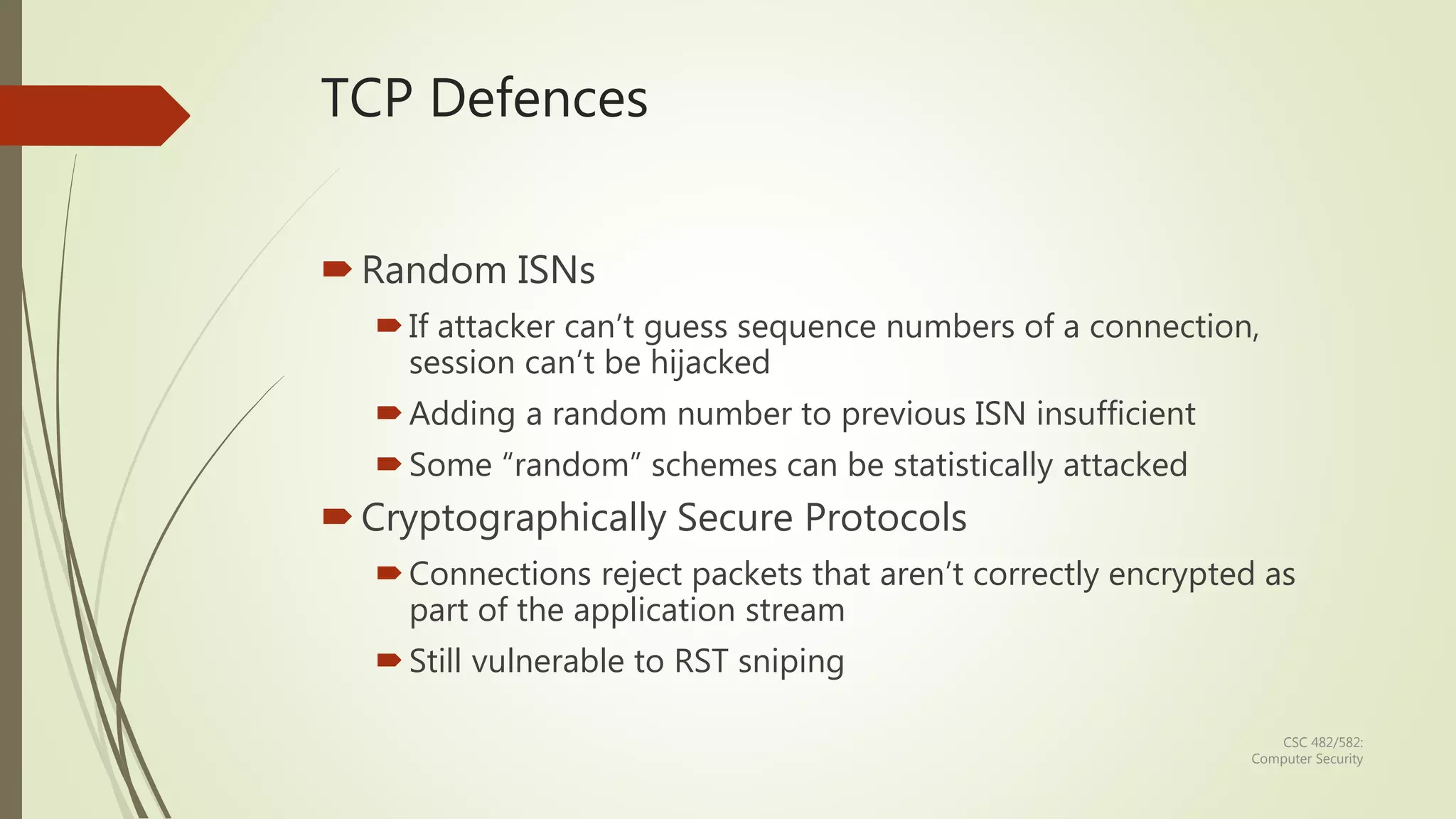CSC 482/582:
Computer Security
TCP Defences
Random ISNs
If attacker can’t guess sequence numbers of a connection,
session can’t be hijacked
Adding a random number to previous ISN insufficient
Some “random” schemes can be statistically attacked
Cryptographically Secure Protocols
Connections reject packets that aren’t correctly encrypted as
part of the application stream
Still vulnerable to RST sniping
 