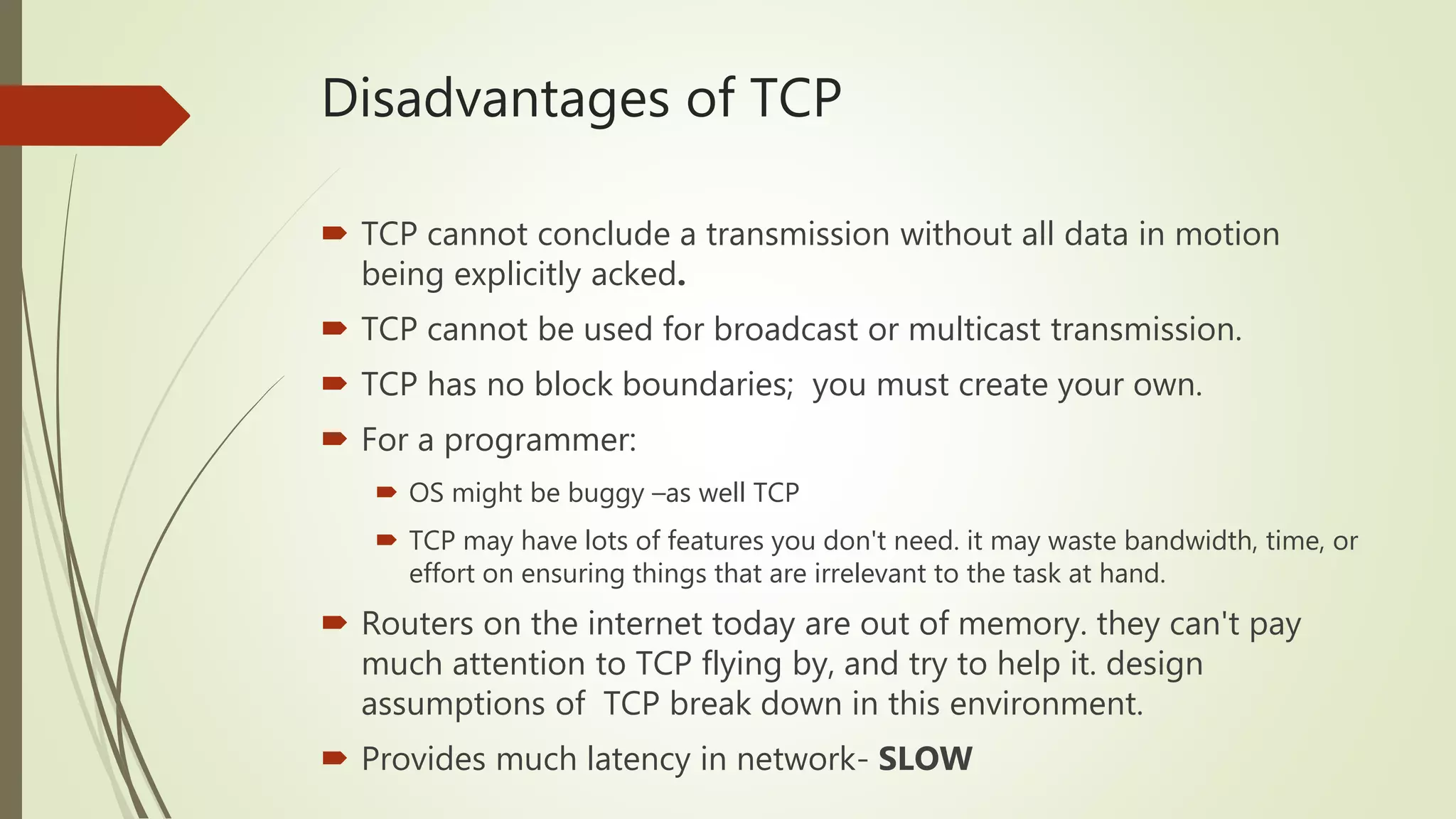 Disadvantages of TCP
 TCP cannot conclude a transmission without all data in motion
being explicitly acked.
 TCP cannot be used for broadcast or multicast transmission.
 TCP has no block boundaries; you must create your own.
 For a programmer:
 OS might be buggy –as well TCP
 TCP may have lots of features you don't need. it may waste bandwidth, time, or
effort on ensuring things that are irrelevant to the task at hand.
 Routers on the internet today are out of memory. they can't pay
much attention to TCP flying by, and try to help it. design
assumptions of TCP break down in this environment.
 Provides much latency in network- SLOW
 