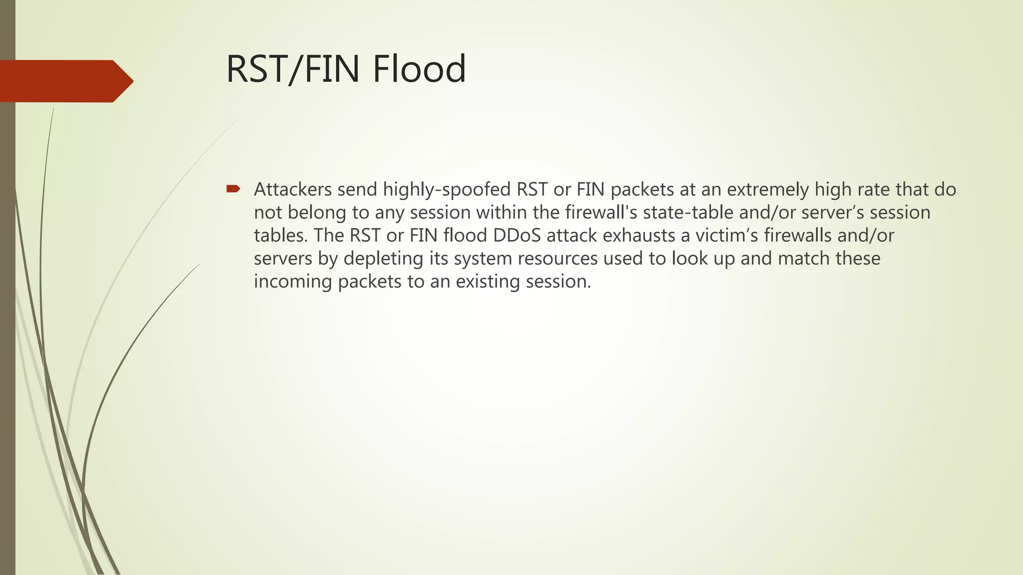 RST/FIN Flood
 Attackers send highly-spoofed RST or FIN packets at an extremely high rate that do
not belong to any session within the firewall's state-table and/or server’s session
tables. The RST or FIN flood DDoS attack exhausts a victim’s firewalls and/or
servers by depleting its system resources used to look up and match these
incoming packets to an existing session.
 