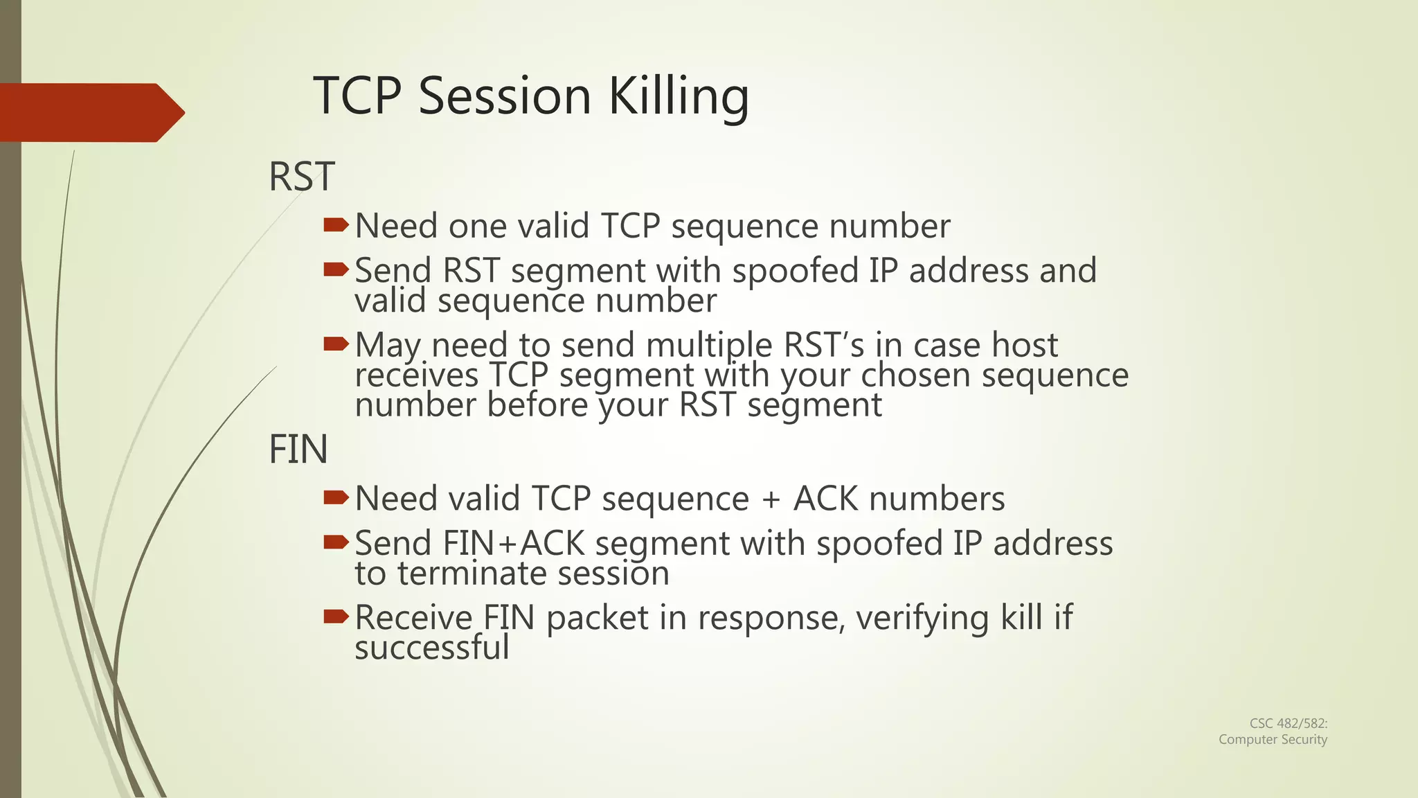 CSC 482/582:
Computer Security
TCP Session Killing
RST
Need one valid TCP sequence number
Send RST segment with spoofed IP address and
valid sequence number
May need to send multiple RST’s in case host
receives TCP segment with your chosen sequence
number before your RST segment
FIN
Need valid TCP sequence + ACK numbers
Send FIN+ACK segment with spoofed IP address
to terminate session
Receive FIN packet in response, verifying kill if
successful
 