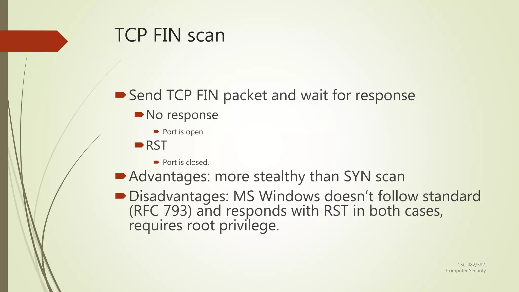 CSC 482/582:
Computer Security
TCP FIN scan
Send TCP FIN packet and wait for response
No response
 Port is open
RST
 Port is closed.
Advantages: more stealthy than SYN scan
Disadvantages: MS Windows doesn’t follow standard
(RFC 793) and responds with RST in both cases,
requires root privilege.
 