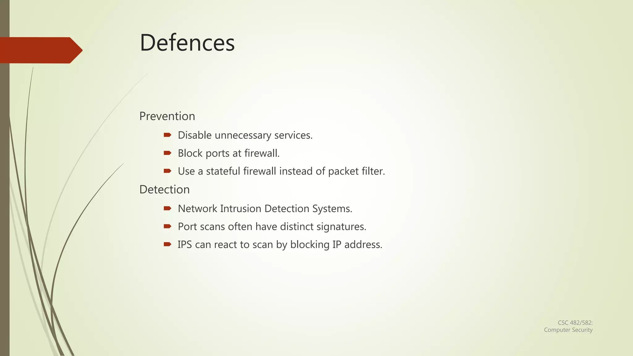 CSC 482/582:
Computer Security
Defences
Prevention
 Disable unnecessary services.
 Block ports at firewall.
 Use a stateful firewall instead of packet filter.
Detection
 Network Intrusion Detection Systems.
 Port scans often have distinct signatures.
 IPS can react to scan by blocking IP address.
 