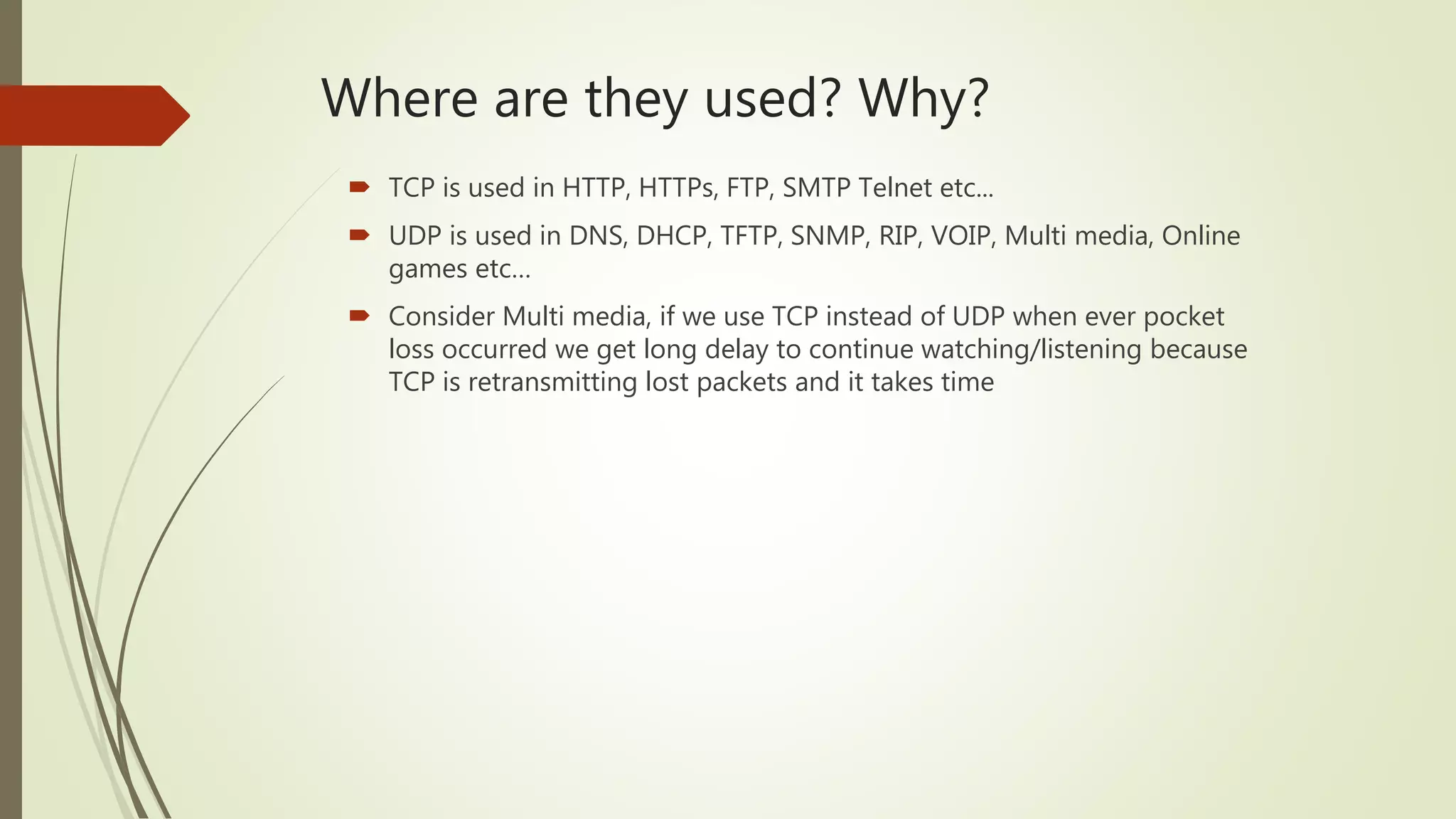 Where are they used? Why?
 TCP is used in HTTP, HTTPs, FTP, SMTP Telnet etc...
 UDP is used in DNS, DHCP, TFTP, SNMP, RIP, VOIP, Multi media, Online
games etc…
 Consider Multi media, if we use TCP instead of UDP when ever pocket
loss occurred we get long delay to continue watching/listening because
TCP is retransmitting lost packets and it takes time
 
