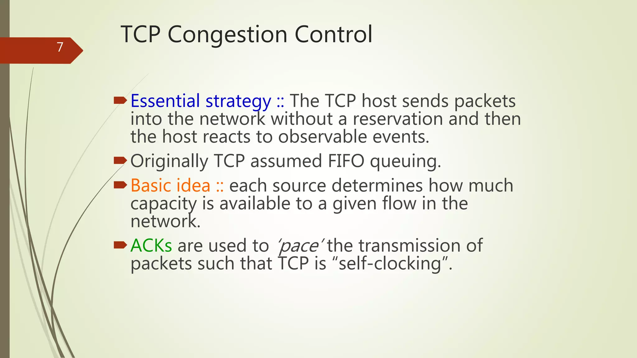 7
TCP Congestion Control
Essential strategy :: The TCP host sends packets
into the network without a reservation and then
the host reacts to observable events.
Originally TCP assumed FIFO queuing.
Basic idea :: each source determines how much
capacity is available to a given flow in the
network.
ACKs are used to ‘pace’ the transmission of
packets such that TCP is “self-clocking”.
 