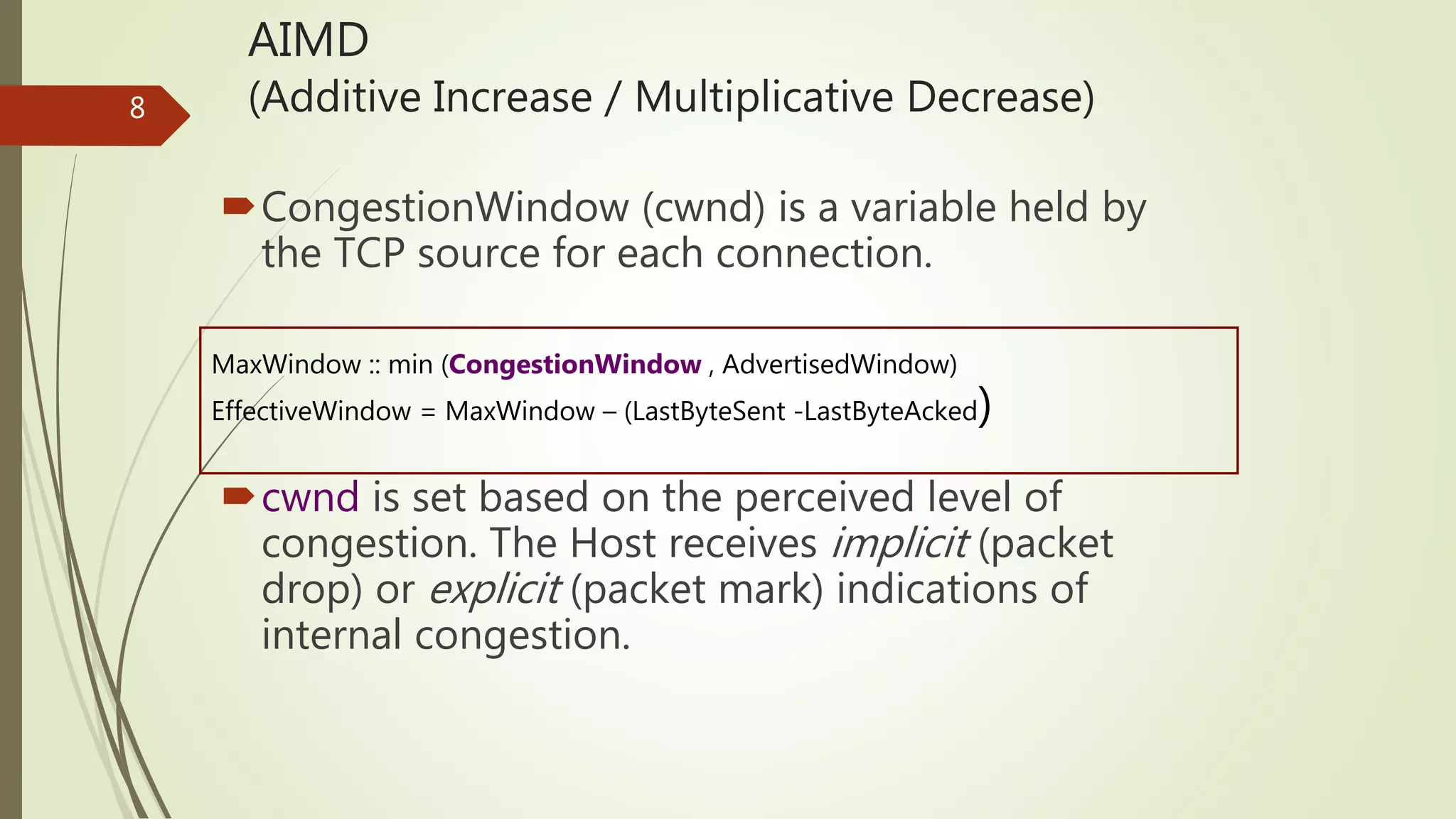 8
AIMD
(Additive Increase / Multiplicative Decrease)
CongestionWindow (cwnd) is a variable held by
the TCP source for each connection.
cwnd is set based on the perceived level of
congestion. The Host receives implicit (packet
drop) or explicit (packet mark) indications of
internal congestion.
MaxWindow :: min (CongestionWindow , AdvertisedWindow)
EffectiveWindow = MaxWindow – (LastByteSent -LastByteAcked)
 
