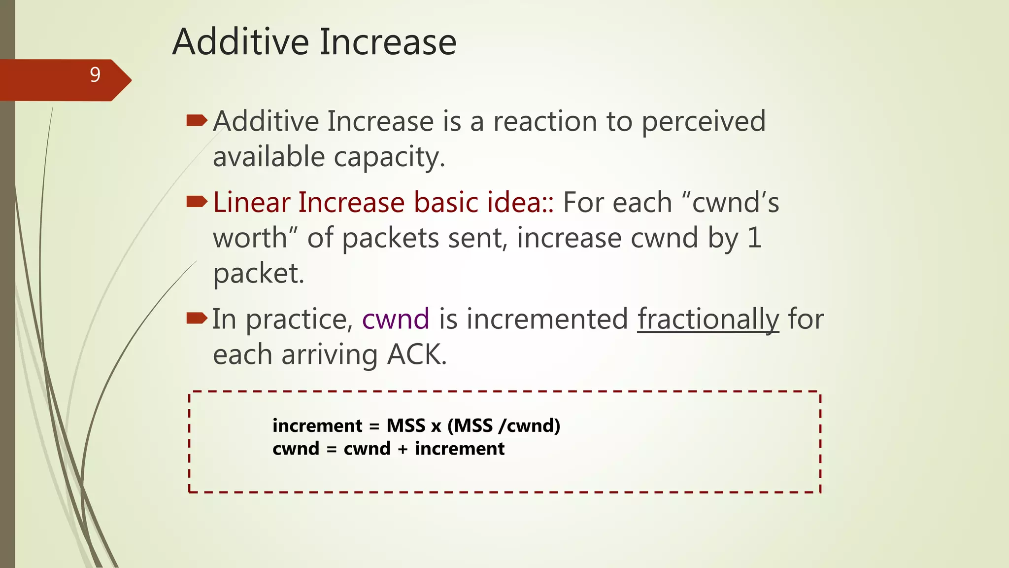 9
Additive Increase
Additive Increase is a reaction to perceived
available capacity.
Linear Increase basic idea:: For each “cwnd’s
worth” of packets sent, increase cwnd by 1
packet.
In practice, cwnd is incremented fractionally for
each arriving ACK.
increment = MSS x (MSS /cwnd)
cwnd = cwnd + increment
 