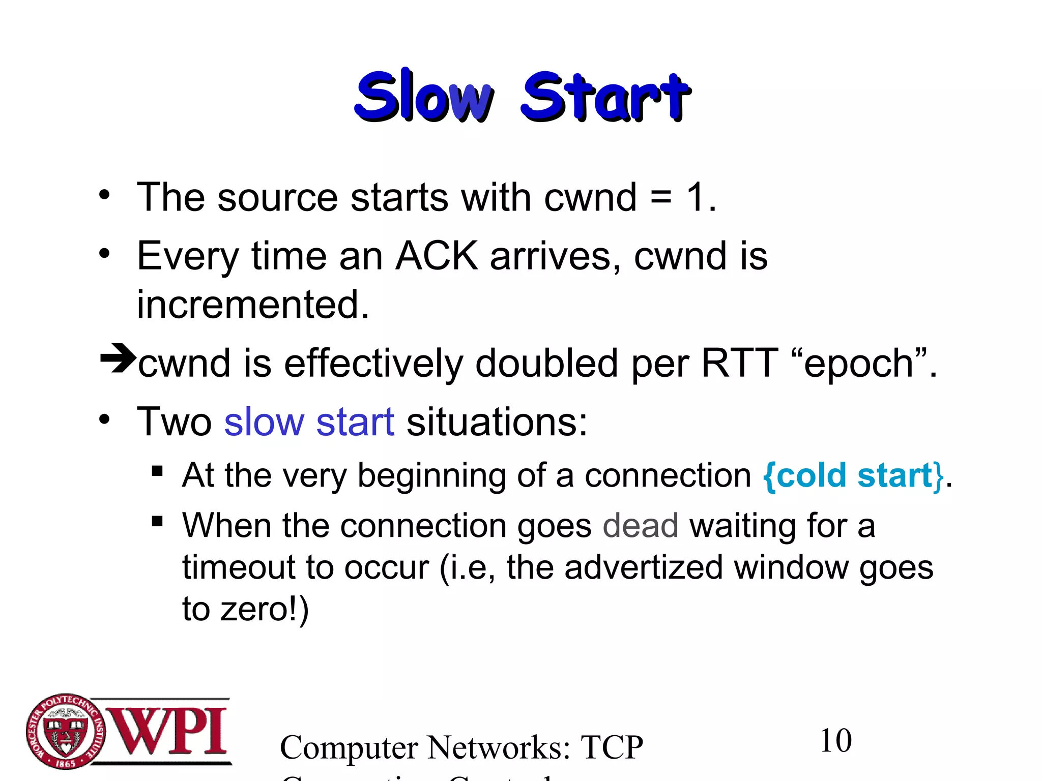 Computer Networks: TCP 10
SloSloww StartStart
• The source starts with cwnd = 1.
• Every time an ACK arrives, cwnd is
incremented.
cwnd is effectively doubled per RTT “epoch”.
• Two slow start situations:
 At the very beginning of a connection {cold start}.
 When the connection goes dead waiting for a
timeout to occur (i.e, the advertized window goes
to zero!)
 
