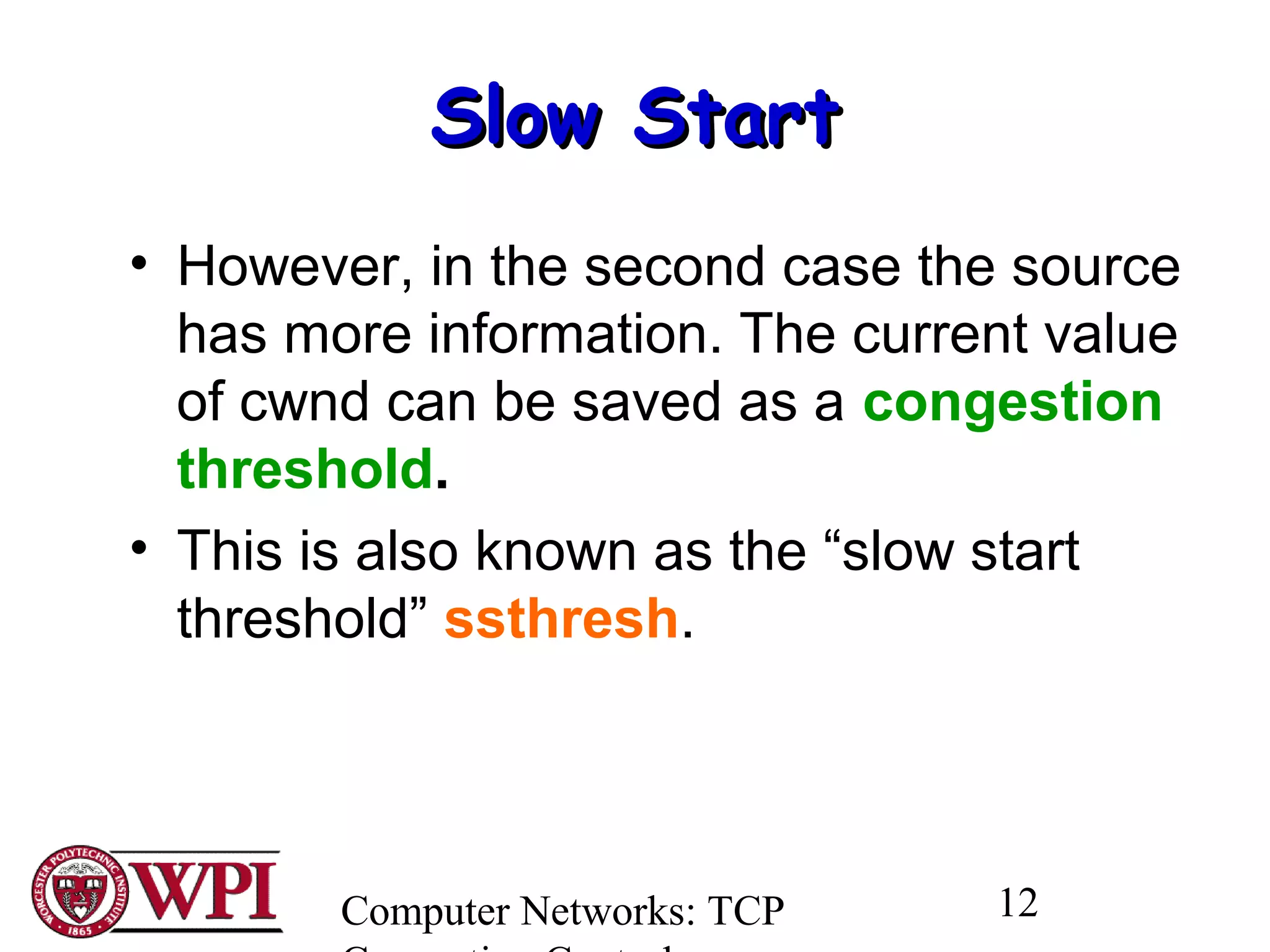 Computer Networks: TCP 12
Slow StartSlow Start
• However, in the second case the source
has more information. The current value
of cwnd can be saved as a congestion
threshold.
• This is also known as the “slow start
threshold” ssthresh.
 