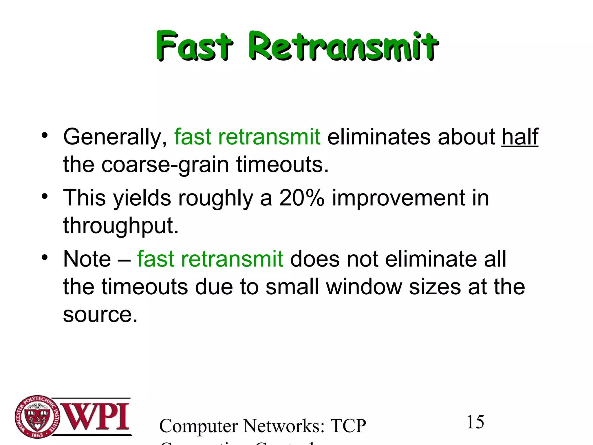 Computer Networks: TCP 15
Fast RetransmitFast Retransmit
• Generally, fast retransmit eliminates about half
the coarse-grain timeouts.
• This yields roughly a 20% improvement in
throughput.
• Note – fast retransmit does not eliminate all
the timeouts due to small window sizes at the
source.
 