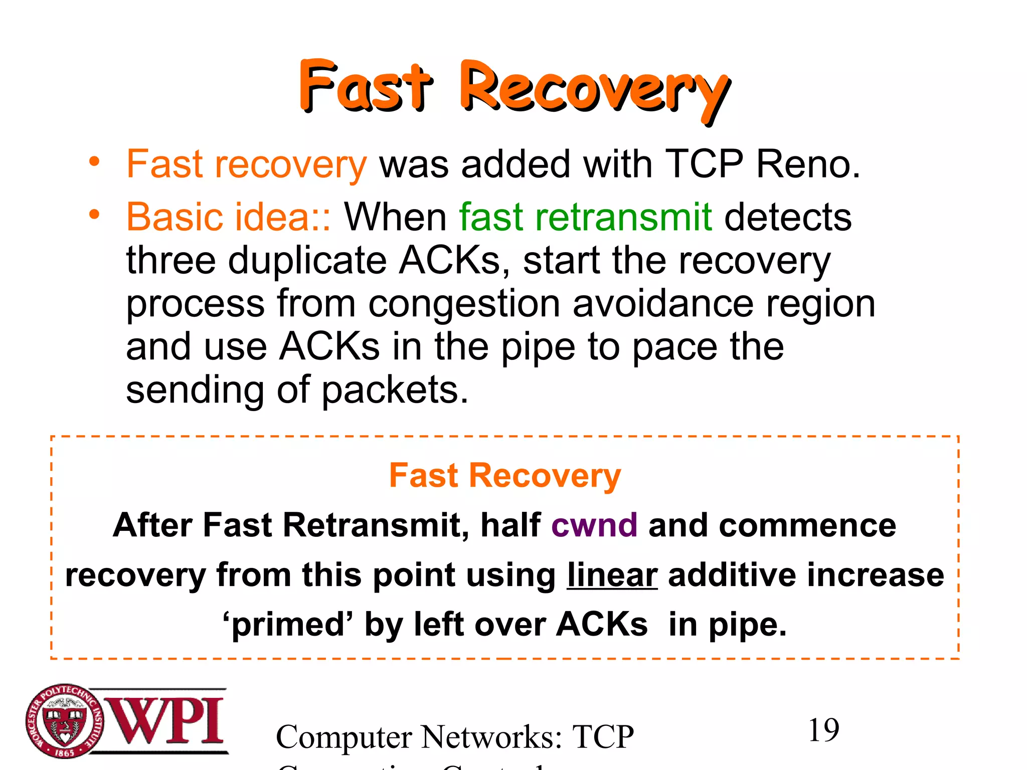 Computer Networks: TCP 19
Fast RecoveryFast Recovery
• Fast recovery was added with TCP Reno.
• Basic idea:: When fast retransmit detects
three duplicate ACKs, start the recovery
process from congestion avoidance region
and use ACKs in the pipe to pace the
sending of packets.
Fast Recovery
After Fast Retransmit, half cwnd and commence
recovery from this point using linear additive increase
‘primed’ by left over ACKs in pipe.
 