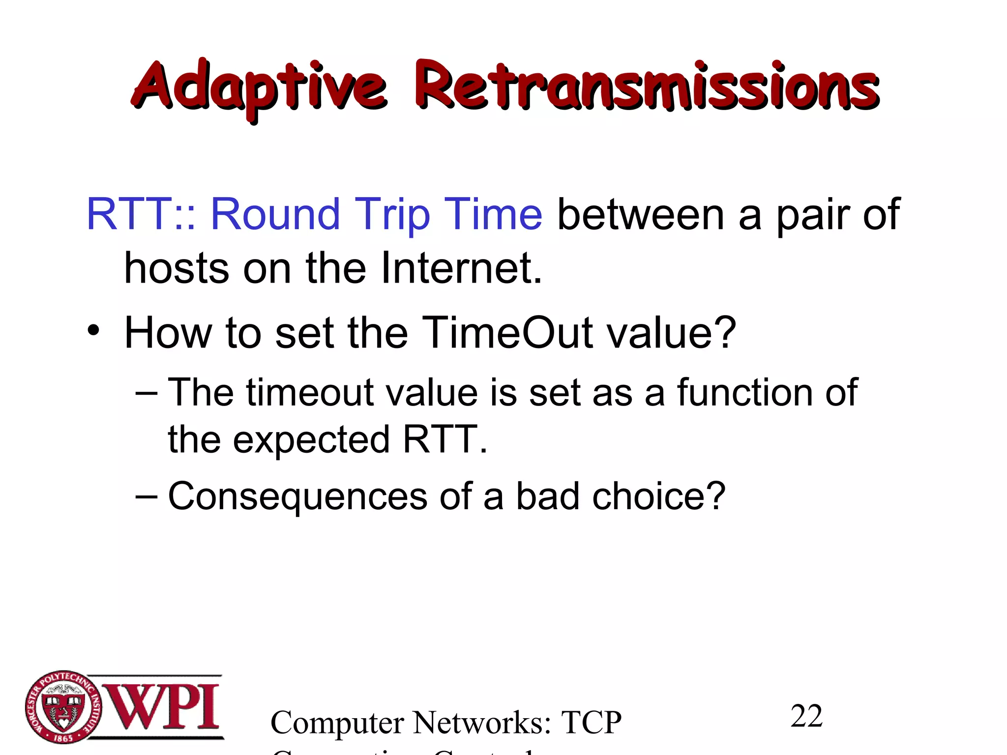 Computer Networks: TCP 22
Adaptive RetransmissionsAdaptive Retransmissions
RTT:: Round Trip Time between a pair of
hosts on the Internet.
• How to set the TimeOut value?
– The timeout value is set as a function of
the expected RTT.
– Consequences of a bad choice?
 