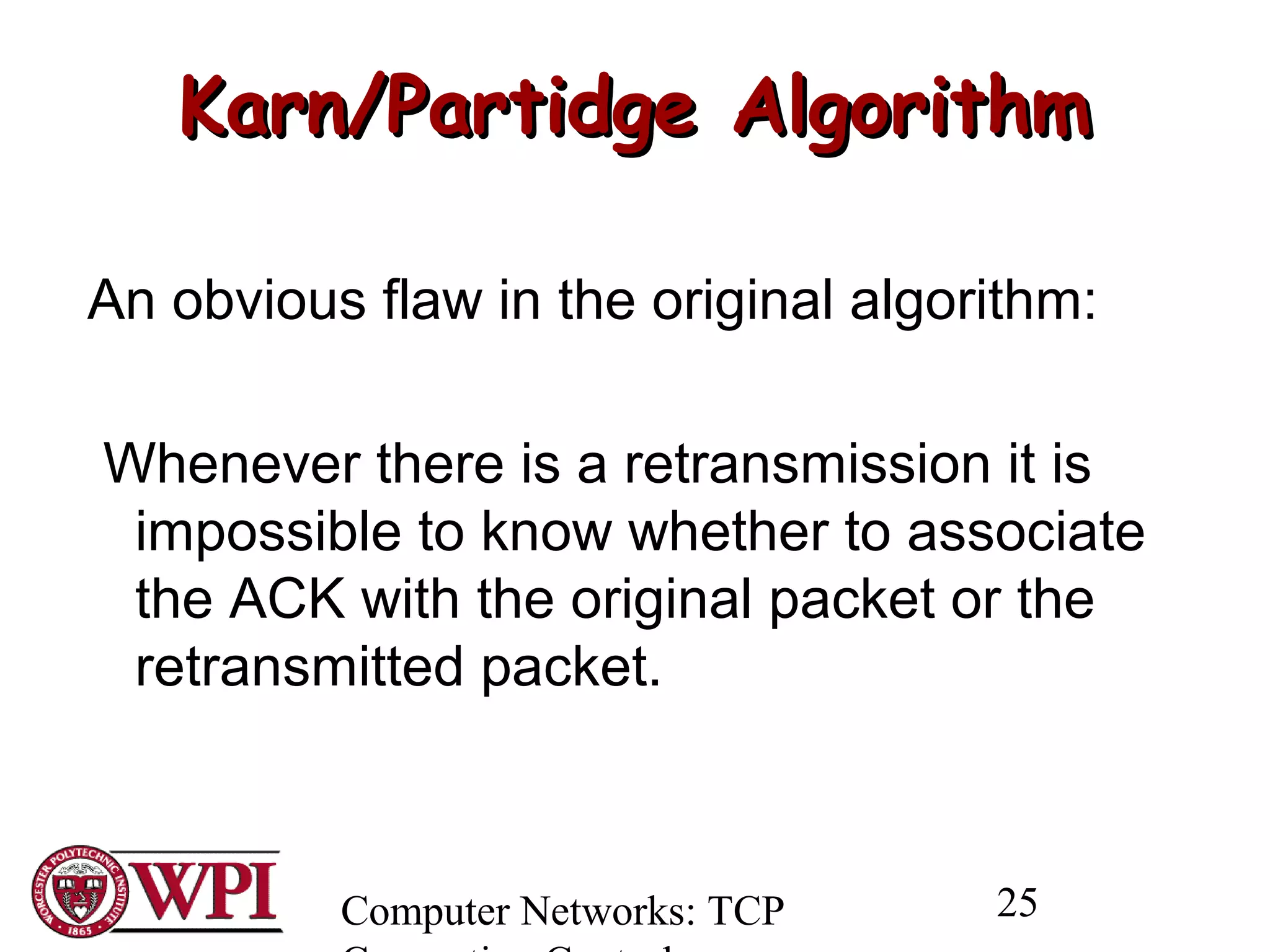 Computer Networks: TCP 25
Karn/Partidge AlgorithmKarn/Partidge Algorithm
An obvious flaw in the original algorithm:
Whenever there is a retransmission it is
impossible to know whether to associate
the ACK with the original packet or the
retransmitted packet.
 