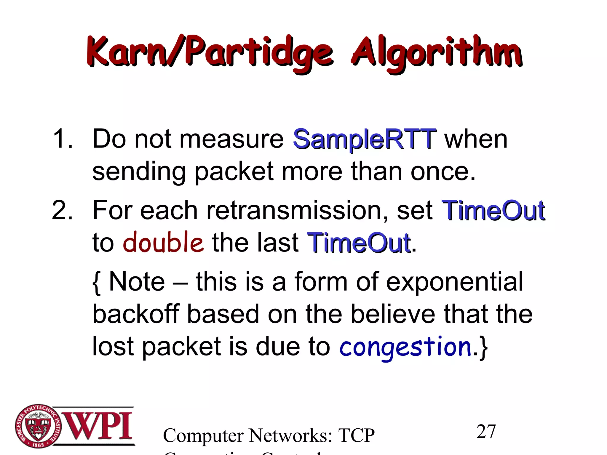 Computer Networks: TCP 27
Karn/Partidge AlgorithmKarn/Partidge Algorithm
1. Do not measure SampleRTTSampleRTT when
sending packet more than once.
2. For each retransmission, set TimeOutTimeOut
to double the last TimeOutTimeOut.
{ Note – this is a form of exponential
backoff based on the believe that the
lost packet is due to congestion.}
 