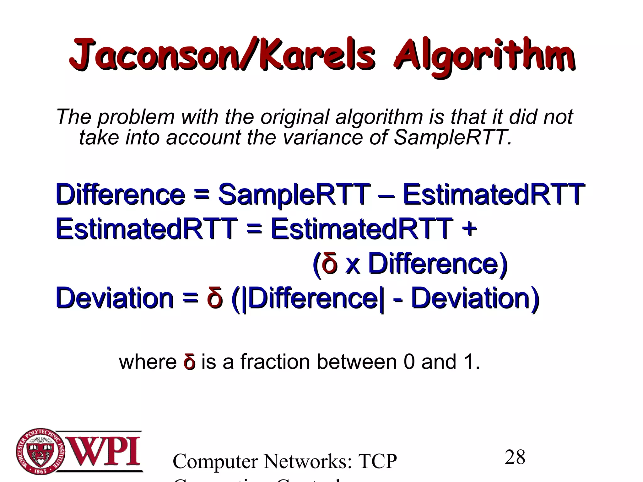Computer Networks: TCP 28
Jaconson/Karels AlgorithmJaconson/Karels Algorithm
The problem with the original algorithm is that it did not
take into account the variance of SampleRTT.
Difference = SampleRTT – EstimatedRTTDifference = SampleRTT – EstimatedRTT
EstimatedRTT = EstimatedRTT +EstimatedRTT = EstimatedRTT +
((δδ x Difference)x Difference)
Deviation =Deviation = δδ (|Difference| - Deviation)(|Difference| - Deviation)
where δδ is a fraction between 0 and 1.
 