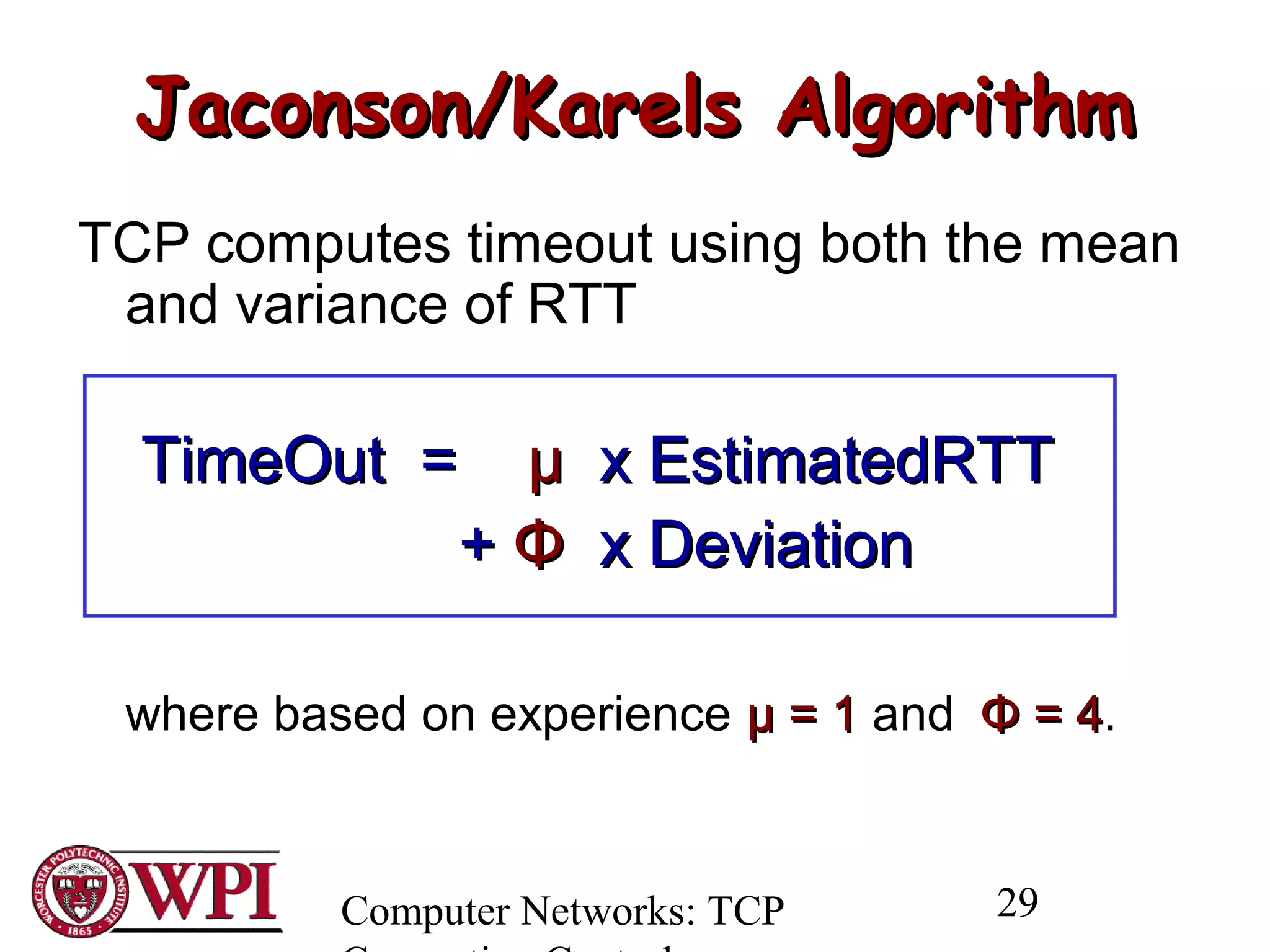 Computer Networks: TCP 29
Jaconson/Karels AlgorithmJaconson/Karels Algorithm
TCP computes timeout using both the mean
and variance of RTT
TimeOut =TimeOut = µµ x EstimatedRTTx EstimatedRTT
++ ΦΦ x Deviationx Deviation
where based on experience µ = 1µ = 1 and ΦΦ = 4= 4.
 