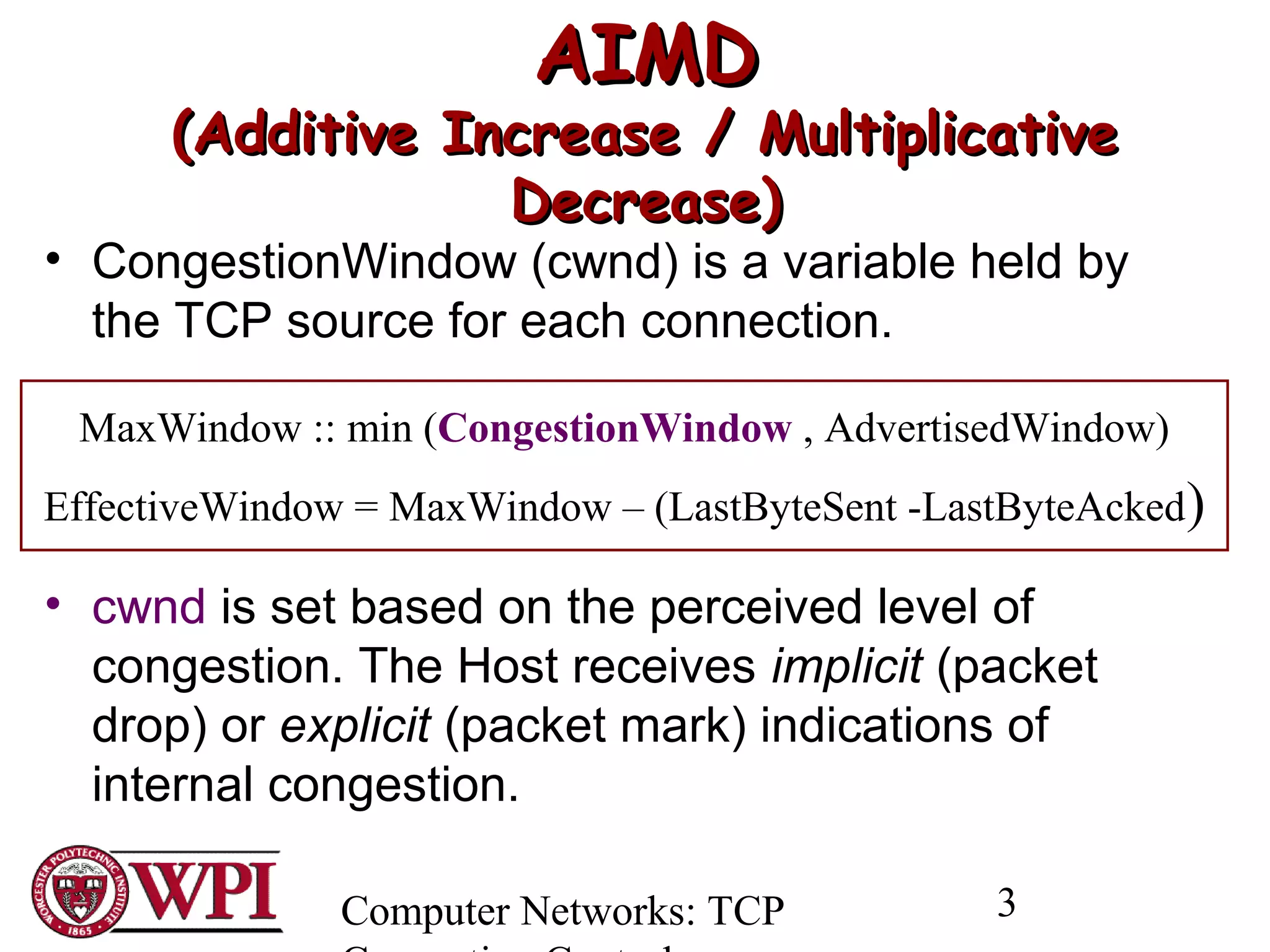Computer Networks: TCP 3
AIMDAIMD
(Additive Increase / Multiplicative(Additive Increase / Multiplicative
Decrease)Decrease)
• CongestionWindow (cwnd) is a variable held by
the TCP source for each connection.
• cwnd is set based on the perceived level of
congestion. The Host receives implicit (packet
drop) or explicit (packet mark) indications of
internal congestion.
MaxWindow :: min (CongestionWindow , AdvertisedWindow)
EffectiveWindow = MaxWindow – (LastByteSent -LastByteAcked)
 