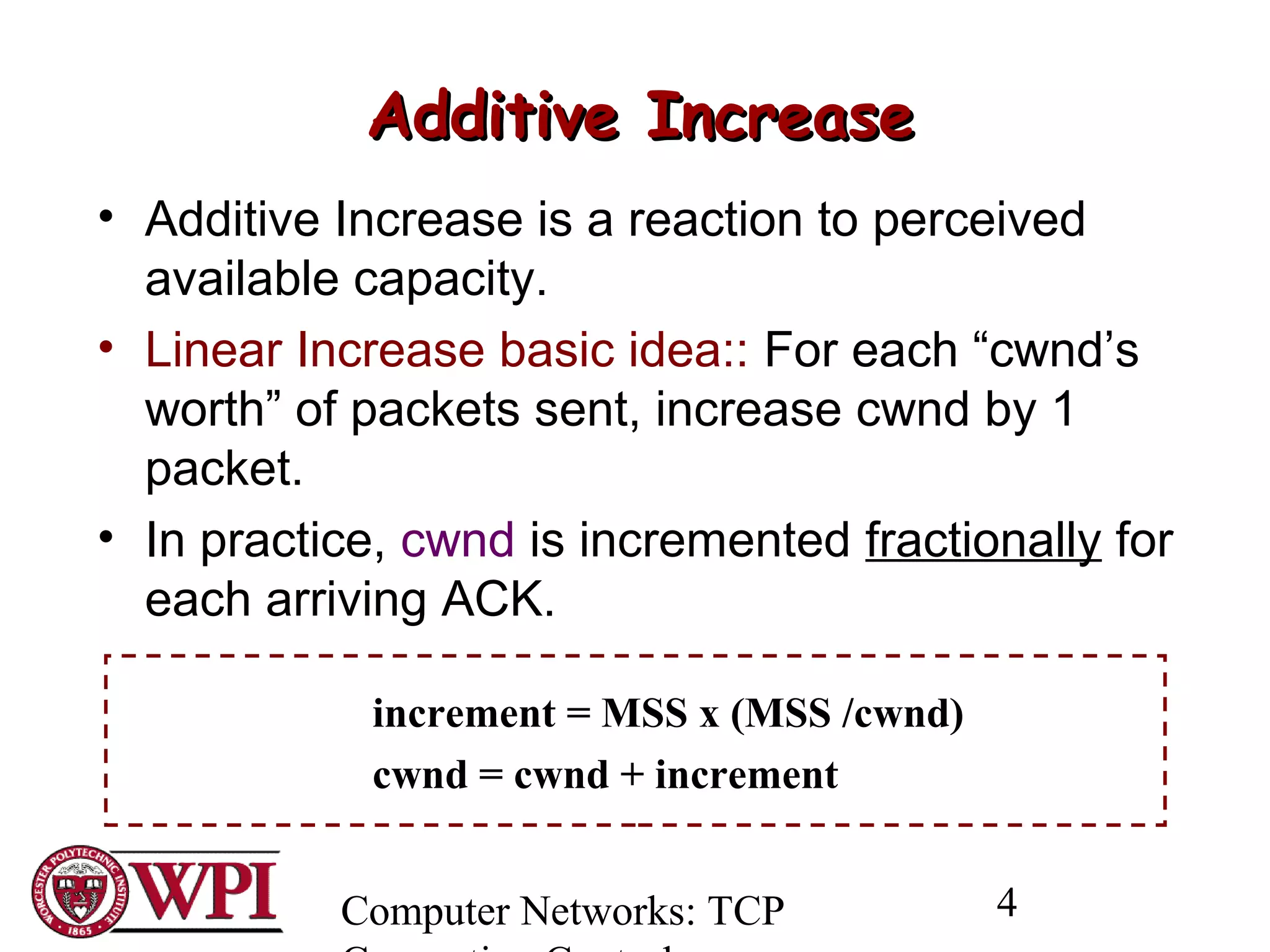 Computer Networks: TCP 4
Additive IncreaseAdditive Increase
• Additive Increase is a reaction to perceived
available capacity.
• Linear Increase basic idea:: For each “cwnd’s
worth” of packets sent, increase cwnd by 1
packet.
• In practice, cwnd is incremented fractionally for
each arriving ACK.
increment = MSS x (MSS /cwnd)
cwnd = cwnd + increment
 