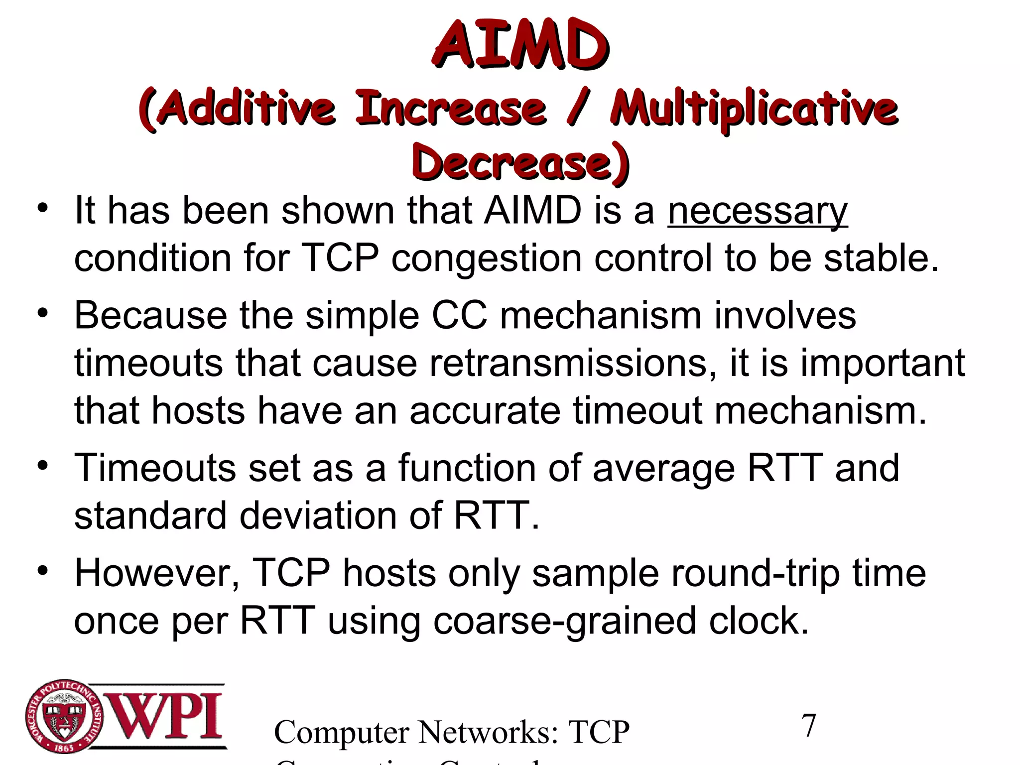 Computer Networks: TCP 7
AIMDAIMD
(Additive Increase / Multiplicative(Additive Increase / Multiplicative
Decrease)Decrease)
• It has been shown that AIMD is a necessary
condition for TCP congestion control to be stable.
• Because the simple CC mechanism involves
timeouts that cause retransmissions, it is important
that hosts have an accurate timeout mechanism.
• Timeouts set as a function of average RTT and
standard deviation of RTT.
• However, TCP hosts only sample round-trip time
once per RTT using coarse-grained clock.
 