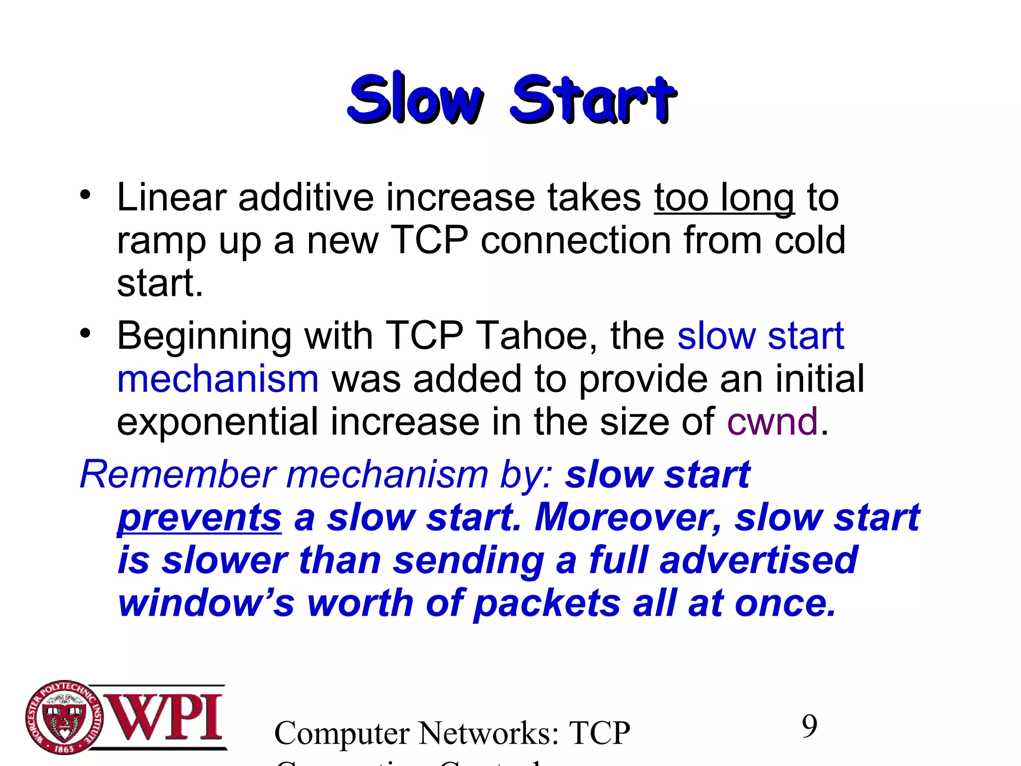 Computer Networks: TCP 9
Slow StartSlow Start
• Linear additive increase takes too long to
ramp up a new TCP connection from cold
start.
• Beginning with TCP Tahoe, the slow start
mechanism was added to provide an initial
exponential increase in the size of cwnd.
Remember mechanism by: slow start
prevents a slow start. Moreover, slow start
is slower than sending a full advertised
window’s worth of packets all at once.
 