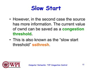 Computer Networks: TCP Congestion Control 12
Slow Start
• However, in the second case the source
has more information. The current value
of cwnd can be saved as a congestion
threshold.
• This is also known as the “slow start
threshold” ssthresh.
 