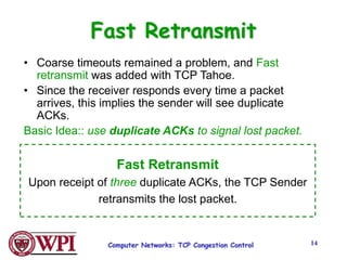 Computer Networks: TCP Congestion Control 14
Fast Retransmit
• Coarse timeouts remained a problem, and Fast
retransmit was added with TCP Tahoe.
• Since the receiver responds every time a packet
arrives, this implies the sender will see duplicate
ACKs.
Basic Idea:: use duplicate ACKs to signal lost packet.
Fast Retransmit
Upon receipt of three duplicate ACKs, the TCP Sender
retransmits the lost packet.
 