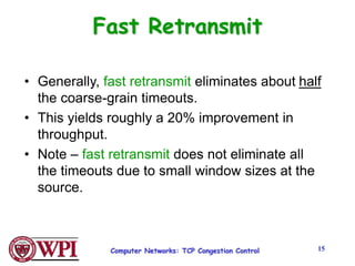 Computer Networks: TCP Congestion Control 15
Fast Retransmit
• Generally, fast retransmit eliminates about half
the coarse-grain timeouts.
• This yields roughly a 20% improvement in
throughput.
• Note – fast retransmit does not eliminate all
the timeouts due to small window sizes at the
source.
 