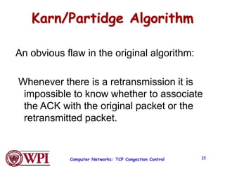 Computer Networks: TCP Congestion Control 25
Karn/Partidge Algorithm
An obvious flaw in the original algorithm:
Whenever there is a retransmission it is
impossible to know whether to associate
the ACK with the original packet or the
retransmitted packet.
 