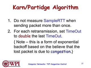 Computer Networks: TCP Congestion Control 27
Karn/Partidge Algorithm
1. Do not measure SampleRTT when
sending packet more than once.
2. For each retransmission, set TimeOut
to double the last TimeOut.
{ Note – this is a form of exponential
backoff based on the believe that the
lost packet is due to congestion.}
 