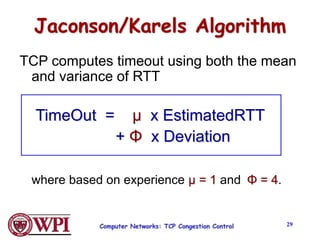 Computer Networks: TCP Congestion Control 29
Jaconson/Karels Algorithm
TCP computes timeout using both the mean
and variance of RTT
TimeOut = µ x EstimatedRTT
+ Φ x Deviation
where based on experience µ = 1 and Φ = 4.
 