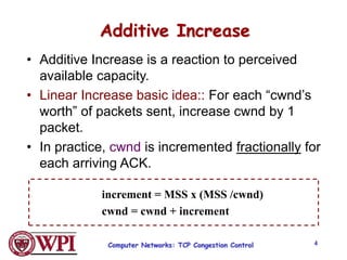 Computer Networks: TCP Congestion Control 4
Additive Increase
• Additive Increase is a reaction to perceived
available capacity.
• Linear Increase basic idea:: For each “cwnd’s
worth” of packets sent, increase cwnd by 1
packet.
• In practice, cwnd is incremented fractionally for
each arriving ACK.
increment = MSS x (MSS /cwnd)
cwnd = cwnd + increment
 
