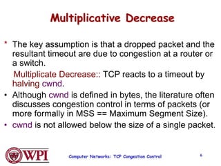 Computer Networks: TCP Congestion Control 6
Multiplicative Decrease
* The key assumption is that a dropped packet and the
resultant timeout are due to congestion at a router or
a switch.
Multiplicate Decrease:: TCP reacts to a timeout by
halving cwnd.
• Although cwnd is defined in bytes, the literature often
discusses congestion control in terms of packets (or
more formally in MSS == Maximum Segment Size).
• cwnd is not allowed below the size of a single packet.
 