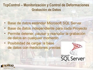TcpControl – Monitorización y Control de Deformaciones
Grabación de Datos
• Base de datos estándar Microsoft SQL Server
• Base de datos independiente para cada Proyecto
• Permite detener, pausar y reanudar la grabación
de datos en cualquier momento
• Posibilidad de cargar la base
de datos con mediciones previas
 