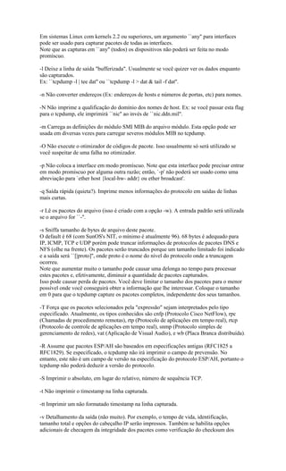 Em sistemas Linux com kernels 2.2 ou superiores, um argumento ``any'' para interfaces
pode ser usado para capturar pacotes de todas as interfaces.
Note que as capturas em ``any'' (todos) os dispositivos não poderá ser feita no modo
promíscuo.
-l Deixe a linha de saída "bufferizada". Usualmente se você quizer ver os dados enquanto
são capturados.
Ex: ``tcpdump -l | tee dat'' ou ``tcpdump -l > dat & tail -f dat''.
-n Não converter endereços (Ex: endereços de hosts e números de portas, etc) para nomes.
-N Não imprime a qualificação do domínio dos nomes de host. Ex: se você passar esta flag
para o tcpdump, ele imprimirá ``nic'' ao invés de ``nic.ddn.mil''.
-m Carrega as definições do módulo SMI MIB do arquivo módulo. Esta opção pode ser
usada em diversas vezes para carregar severos módulos MIB no tcpdump.
-O Não execute o otimizador de códigos de pacote. Isso usualmente só será utilizado se
você suspeitar de uma falha no otimizador.
-p Não coloca a interface em modo promíscuo. Note que esta interface pode precisar entrar
em modo promíscuo por alguma outra razão; então, `-p' não poderá ser usado como uma
abreviação para `ether host {local-hw- addr} ou ether broadcast'.
-q Saída rápida (quieta?). Imprime menos informações do protocolo em saídas de linhas
mais curtas.
-r Lê os pacotes do arquivo (isso é criado com a opção -w). A entrada padrão será utilizada
se o arquivo for ``-''.
-s Sniffa tamanho de bytes de arquivo deste pacote.
O default é 68 (com SunOS's NIT, o mínimo é atualmente 96). 68 bytes é adequado para
IP, ICMP, TCP e UDP porém pode truncar informações de protocolos de pacotes DNS e
NFS (olhe na frente). Os pacotes serão truncados porque um tamanho limitado foi indicado
e a saída será ``[|proto]'', onde proto é o nome do nível do protocolo onde a truncagem
ocorreu.
Note que aumentar muito o tamanho pode causar uma delonga no tempo para processar
estes pacotes e, efetivamente, diminuir a quantidade de pacotes capturados.
Isso pode causar perda de pacotes. Você deve limitar o tamanho dos pacotes para o menor
possível onde você conseguirá obter a informação que lhe interessar. Coloque o tamanho
em 0 para que o tcpdump capture os pacotes completos, independente dos seus tamanhos.
-T Força que os pacotes selecionados pela "expressão" sejam interpretados pelo tipo
especificado. Atualmente, os tipos conhecidos são cnfp (Protocolo Cisco NetFlow), rpc
(Chamadas de procedimento remotas), rtp (Protocolo de aplicações em tempo real), rtcp
(Protocolo de controle de aplicações em tempo real), snmp (Protocolo simples de
gerenciamento de redes), vat (Aplicação de Visual Audio), e wb (Placa Branca distribuída).
-R Assume que pacotes ESP/AH são baseados em especificações antigas (RFC1825 a
RFC1829). Se especificado, o tcpdump não irá imprimir o campo de prevensão. No
entanto, este não é um campo de versão na especificação do protocolo ESP/AH, portanto o
tcpdump não poderá deduzir a versão do protocolo.
-S Imprimir o absoluto, em lugar do relativo, número de sequência TCP.
-t Não imprimir o timestamp na linha capturada.
-tt Imprimir um não formatado timestamp na linha capturada.
-v Detalhamento da saída (não muito). Por exemplo, o tempo de vida, identificação,
tamanho total e opções do cabeçalho IP serão impressos. Também se habilita opções
adicionais de checagem da integridade dos pacotes como verificação do checksum dos
 