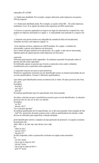 cabeçalhos IP e ICMP.
-vv Saída mais detalhada. Por exemplo, campos adicionais serão impressos em pacotes
NFS de resposta.
-vvv Saída mais detalhada ainda. Por exemplo, as opções telnet SB ... SE serão impressas
totalmente. Com -X as opções do telnet serão impressas em HEX muito bem.
-w Escreve os pacotes capturados no arquivo no lugar de selecioná-los e imprimí-los. Isso
poderá ser impresso utilizando-se a opção -r. A saída padrão será utilizada se o arquivo for
``-''.
-x Imprime este pacote (menos seu cabeçalho de camada de link) em hexadecimal.
Tamanho em bytes será impresso (opção -s).
-X Se imprime em hexa, imprime em ASCII também. Se a opção -x também for
selecionada, o pacote será impresso em hexa/ascii.
Isso é muito útil para analizar novos protocolos. Se a opção -x não estiver selecionada,
algumas partes de alguns pacotes serão impressas em hexa/ascii.
expressão
Seleciona quais pacotes serão capturados. Se nenhuma expressão for passada, todos os
pacotes da rede serão capturados.
Se informada, apenas os pacotes que tiverem a expressão como sendo verdadeira
(combinarem com a expressão) serão capturados.
A expressão consiste em uma ou mais primitivas.
Primitivas usualmente consistem em um identificador (nome ou número) precedidas de um
ou mais qualificadores. Existem 3 diferentes qualificadores:
type indica qual identificador (nome ou número) ele se refere. Os tipos possíveis são: host,
net e port.
Exemplos:
``host foo''
``net 128.3''
``port 20''
Se nenhum qualificador type for especificado, host será assumido.
dir indica a direção em que a transferência ocorrerá, para e/ou do identificador. As direções
possíveis são src, dst, src or dst e src and dst
Exemplos:
``src foo''
``dst net 128.3''
''src or dst port ftp-data''
Se nenhum qualificador dir for especificado, src or dst será assumido. Para camadas de link
``null'' (Ex: protocolos de ponto a ponto como o slip) os qualificadores de entrada e saída
devem ser utilizados para especificar a direção desejada.
proto Qualificador restrito a estipular um tipo particular de protocolo. As opções existentes
de protocolo são:
ether, fddi, tr, ip, ip6, arp, rarp, decnet, tcp e udp.
Ex:
``ether src foo''
``arp net 128.3''
``tcp port 21''
Se não estipulado, todos os protocolos existentes em opção serão assumidos.
Ex:
``src foo'' inclui
``(ip or arp or rarp) src foo''
``net bar'' inclui
``(ip or arp or rarp) net bar'' e
``port 53'' inclui
 