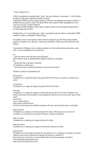 ``(tcp or udp) port 53''.
[`fddi' é atualmente um apelido para `ether'; isso seria idêntico a mensionar ``o nível de link
de dados usado nesta específica interface de rede.''
Cabeçalhos FDDI possuem campos iguais ao Ethernet, de endereços de origem e destino, e
também tipo de pacotes, então você pode filtrar estes campos FDDI analogamente como
você faz com estes campos Ethernet.
Cabeçalhos FDDI também contém outros campos, porém você não poderá especificá-los
em uma expressão de filtro.
Similarmente, `tr' é um apelido para `ether'; o parágrafo anterior sobre os cabeçalhos FDDI
também se aplica a cabeçalhos Token Ring.]
Em adição a isto, existe algumas outras diretivas especiais que não foram mencionadas:
gateway, broadcast, less, greater e expressões aritméticas. Todas elas serão descritas mais
adiante.
Expressões de filtragem mais complexas podem ser feitas utilizando-se expressões como
and, or e not combinadas com as diretivas.
Ex:
``host foo and not port ftp and not port ftp-data''.
Para facilitar, listas de qualificadores idênticos podem ser omitidas.
Ex:
``tcp dst port ftp or ftp-data or domain''
é exatamente o mesmo que:
``tcp dst port ftp or tcp dst port ftp-data or tcp dst port domain''.
Primitivas (diretivas) permitidas são:
dst host host
Verdadeiro se o campo de destino de pacotes IPv4/v6 for host, este pode ser endereço ou
nome.
src host host
Verdadeiro se o campo de origem de pacotes IPv4/v6 for host.
host host
Verdadeiro se o campo de origem ou destino de pacotes IPv4/v6 for host. Qualquer uma
destas expressões de host podem ser precedidas por diretivas tais como ip, arp, rarp, ou ip6,
assim:
ip host host
isso é o equivalente a:
ether proto ip and host host
Se host for um nome com múltiplos endereços IP, eles serão checados para a correlação.
ether dst ehost
Verdadeiro se o endereço de destino ethernet for ehost. Ehost pode ser um nome de
/etc/ethers ou um número (veja ethers(3N) para o formato numérico).
ether src ehost
Verdadeiro se o endereço de origem ethernet for ethos.
ether host ehost
Verdadeiro se o endereço de origem ou de destino ethernet for ehost.
gateway host
Verdadeiro se o host usado no pacote for um gateway. Ex: o endereço de origem ou destino
ethernet seja um host diferente do endereço de origem ou destino IP.
Host precisa ser um nome e ser encontrado tanto em /etc/hosts quanto /etc/ethers.
(Uma expressão equivalente seria:
ether host ehost and not host host
 