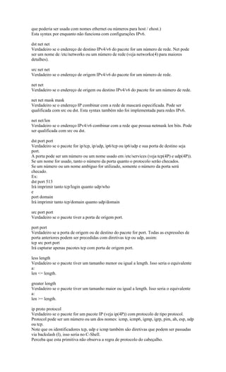 que poderia ser usada com nomes ethernet ou números para host / ehost.)
Esta syntax por enquanto não funciona com configurações IPv6.
dst net net
Verdadeiro se o endereço de destino IPv4/v6 do pacote for um número de rede. Net pode
ser um nome de /etc/networks ou um número de rede (veja networks(4) para maiores
detalhes).
src net net
Verdadeiro se o endereço de origem IPv4/v6 do pacote for um número de rede.
net net
Verdadeiro se o endereço de origem ou destino IPv4/v6 do pacote for um número de rede.
net net mask mask
Verdadeiro se o endereço IP combinar com a rede de mascará especificada. Pode ser
qualificada com src ou dst. Esta syntax também não foi implementada para redes IPv6.
net net/len
Verdadeiro se o endereço IPv4/v6 combinar com a rede que possua netmask len bits. Pode
ser qualificada com src ou dst.
dst port port
Verdadeiro se o pacote for ip/tcp, ip/udp, ip6/tcp ou ip6/udp e sua porta de destino seja
port.
A porta pode ser um número ou um nome usado em /etc/services (veja tcp(4P) e udp(4P)).
Se um nome for usado, tanto o número da porta quanto o protocolo serão checados.
Se um número ou um nome ambíguo for utilizado, somente o número da porta será
checado.
Ex:
dst port 513
Irá imprimir tanto tcp/login quanto udp/who
e
port domain
Irá imprimir tanto tcp/domain quanto udp/domain
src port port
Verdadeiro se o pacote tiver a porta de origem port.
port port
Verdadeiro se a porta de origem ou de destino do pacote for port. Todas as expressões de
porta anteriores podem ser precedidas com diretivas tcp ou udp, assim:
tcp src port port
Irá capturar apenas pacotes tcp com porta de origem port.
less length
Verdadeiro se o pacote tiver um tamanho menor ou igual a length. Isso seria o equivalente
a:
len <= length.
greater length
Verdadeiro se o pacote tiver um tamanho maior ou igual a length. Isso seria o equivalente
a:
len >= length.
ip proto protocol
Verdadeiro se o pacote for um pacote IP (veja ip(4P)) com protocolo de tipo protocol.
Protocol pode ser um número ou um dos nomes: icmp, icmp6, igmp, igrp, pim, ah, esp, udp
ou tcp.
Note que os identificadores tcp, udp e icmp também são diretivas que podem ser passadas
via backslash (l), isso seria no C-Shell.
Perceba que esta primitiva não observa a regra de protocolo do cabeçalho.
 
