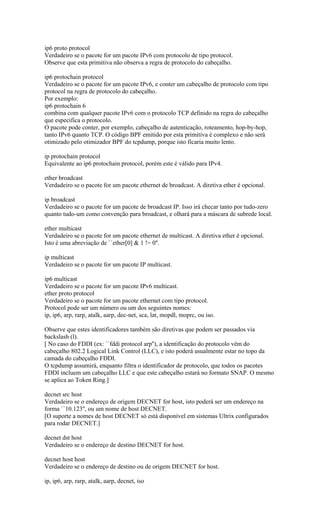 ip6 proto protocol
Verdadeiro se o pacote for um pacote IPv6 com protocolo de tipo protocol.
Observe que esta primitiva não observa a regra de protocolo do cabeçalho.
ip6 protochain protocol
Verdadeiro se o pacote for um pacote IPv6, e conter um cabeçalho de protocolo com tipo
protocol na regra de protocolo do cabeçalho.
Por exemplo:
ip6 protochain 6
combina com qualquer pacote IPv6 com o protocolo TCP definido na regra do cabeçalho
que especifica o protocolo.
O pacote pode conter, por exemplo, cabeçalho de autenticação, roteamento, hop-by-hop,
tanto IPv6 quanto TCP. O código BPF emitido por esta primitiva é complexo e não será
otimizado pelo otimizador BPF do tcpdump, porque isto ficaria muito lento.
ip protochain protocol
Equivalente ao ip6 protochain protocol, porém este é válido para IPv4.
ether broadcast
Verdadeiro se o pacote for um pacote ethernet de broadcast. A diretiva ether é opcional.
ip broadcast
Verdadeiro se o pacote for um pacote de broadcast IP. Isso irá checar tanto por tudo-zero
quanto tudo-um como convenção para broadcast, e olhará para a máscara de subrede local.
ether multicast
Verdadeiro se o pacote for um pacote ethernet de multicast. A diretiva ether é opcional.
Isto é uma abreviação de ``ether[0] & 1 != 0''.
ip multicast
Verdadeiro se o pacote for um pacote IP multicast.
ip6 multicast
Verdadeiro se o pacote for um pacote IPv6 multicast.
ether proto protocol
Verdadeiro se o pacote for um pacote ethernet com tipo protocol.
Protocol pode ser um número ou um dos seguintes nomes:
ip, ip6, arp, rarp, atalk, aarp, dec-net, sca, lat, mopdl, moprc, ou iso.
Observe que estes identificadores também são diretivas que podem ser passados via
backslash (l).
[ No caso do FDDI (ex: ``fddi protocol arp''), a identificação do protocolo vêm do
cabeçalho 802.2 Logical Link Control (LLC), e isto poderá usualmente estar no topo da
camada do cabeçalho FDDI.
O tcpdump assumirá, enquanto filtra o identificador de protocolo, que todos os pacotes
FDDI incluem um cabeçalho LLC e que este cabeçalho estará no formato SNAP. O mesmo
se aplica ao Token Ring.]
decnet src host
Verdadeiro se o endereço de origem DECNET for host, isto poderá ser um endereço na
forma ``10.123'', ou um nome de host DECNET.
[O suporte a nomes de host DECNET só está disponível em sistemas Ultrix configurados
para rodar DECNET.]
decnet dst host
Verdadeiro se o endereço de destino DECNET for host.
decnet host host
Verdadeiro se o endereço de destino ou de origem DECNET for host.
ip, ip6, arp, rarp, atalk, aarp, decnet, iso
 